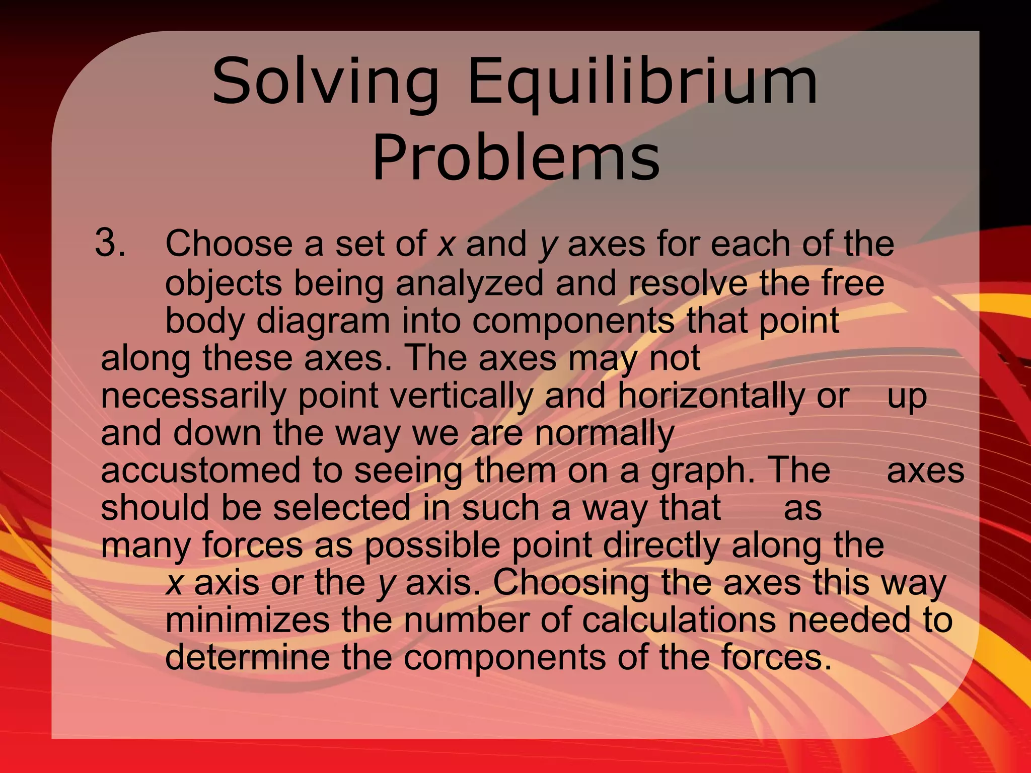 Solving Equilibrium Problems 3. Choose a set of  x  and  y  axes for each of the  objects being analyzed and resolve the free  body diagram into components that point  along these axes. The axes may not  necessarily point vertically and horizontally or  up and down the way we are normally  accustomed to seeing them on a graph. The  axes should be selected in such a way that  as  many forces as possible point directly along the  x  axis or the  y  axis. Choosing the axes this way  minimizes the number of calculations needed to  determine the components of the forces. 