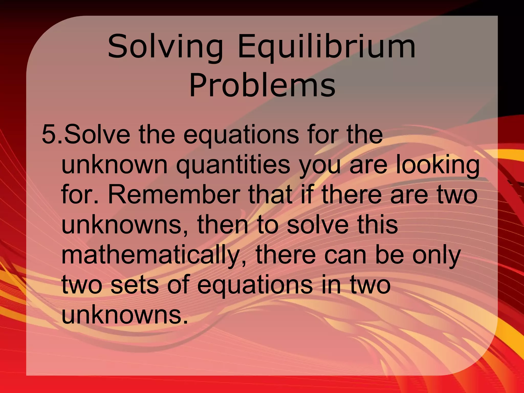 Solving Equilibrium Problems 5.Solve the equations for the unknown quantities you are looking for. Remember that if there are two unknowns, then to solve this mathematically, there can be only two sets of equations in two unknowns.  