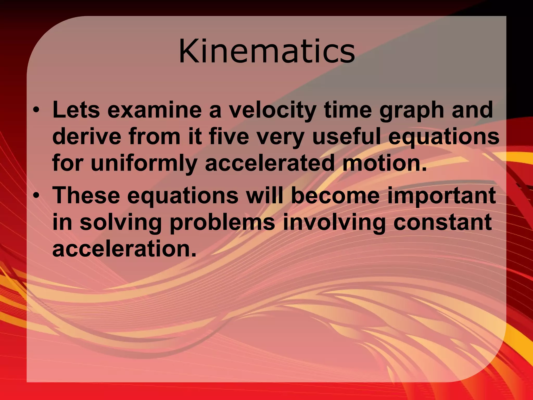 Kinematics Lets examine a velocity time graph and derive from it five very useful equations for uniformly accelerated motion.  These equations will become important in solving problems involving constant acceleration. 