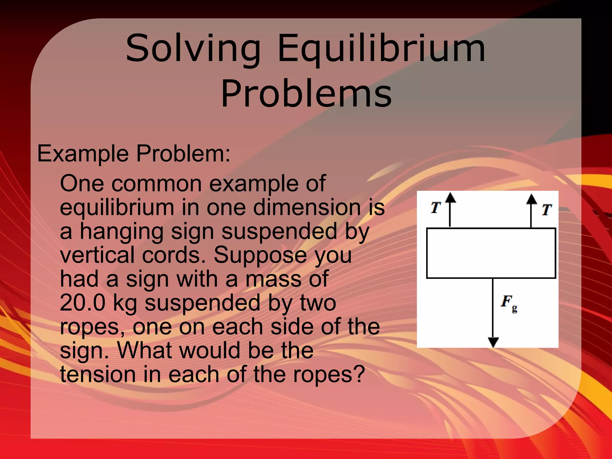 Solving Equilibrium Problems Example Problem: One common example of equilibrium in one dimension is a hanging sign suspended by vertical cords. Suppose you had a sign with a mass of 20.0 kg suspended by two ropes, one on each side of the sign. What would be the tension in each of the ropes? 