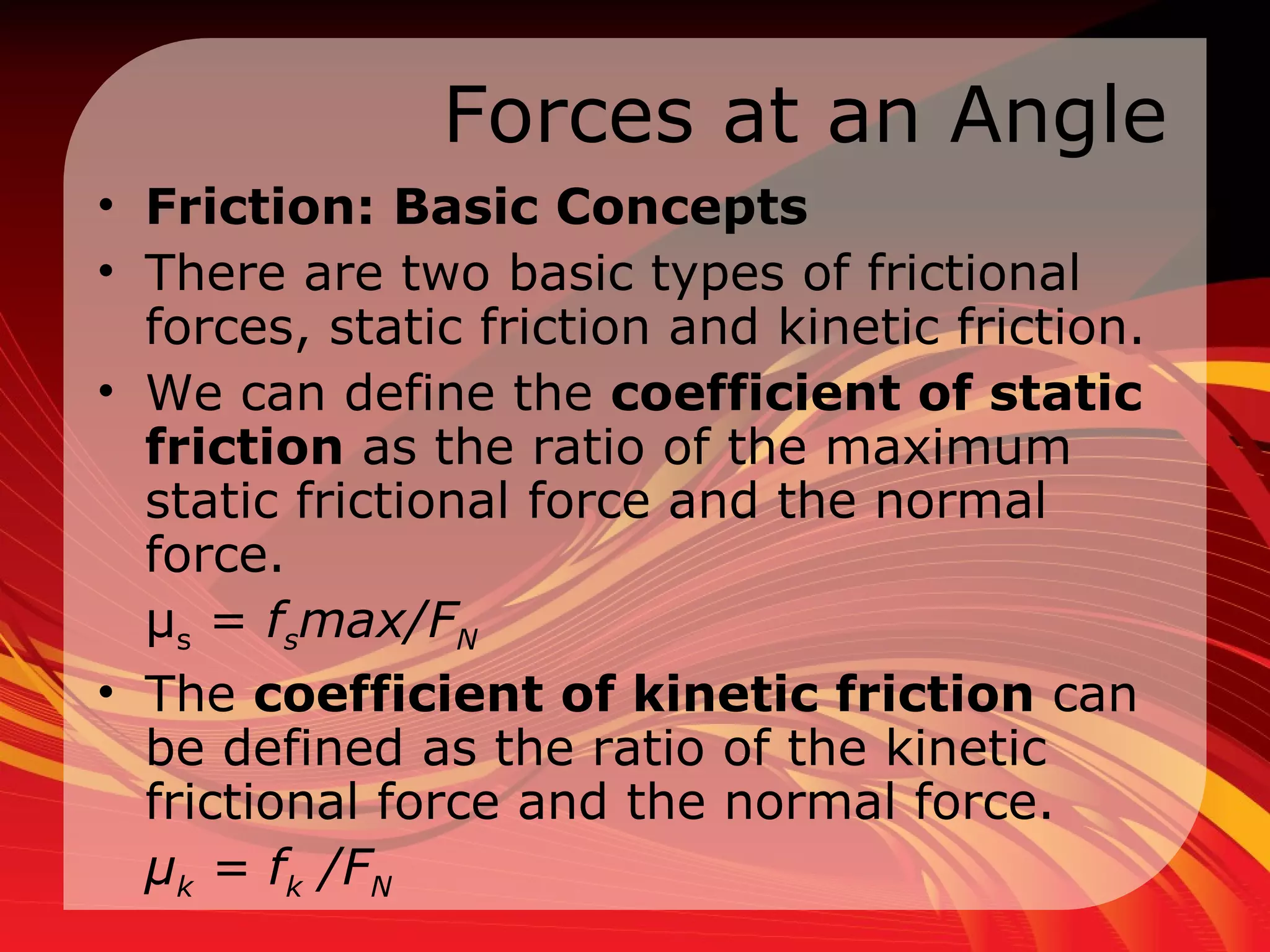 Forces at an Angle Friction: Basic Concepts  There are two basic types of frictional forces, static friction and kinetic friction.  We can define the  coefficient of static friction  as the ratio of the maximum static frictional force and the normal force.  μ s  =  f s max/F N   The  coefficient of kinetic friction  can be defined as the ratio of the kinetic frictional force and the normal force.  μ k  = f k  /F N   