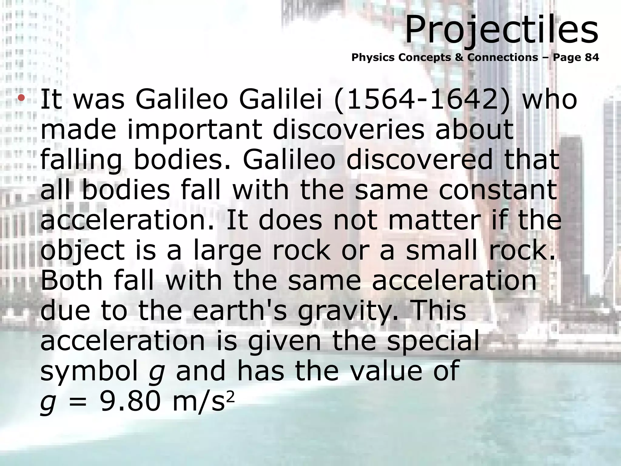 Projectiles Physics Concepts & Connections – Page 84 It was Galileo Galilei (1564-1642) who made important discoveries about falling bodies. Galileo discovered that all bodies fall with the same constant acceleration. It does not matter if the object is a large rock or a small rock. Both fall with the same acceleration due to the earth's gravity. This acceleration is given the special symbol  g  and has the value of  g  = 9.80 m/s 2 