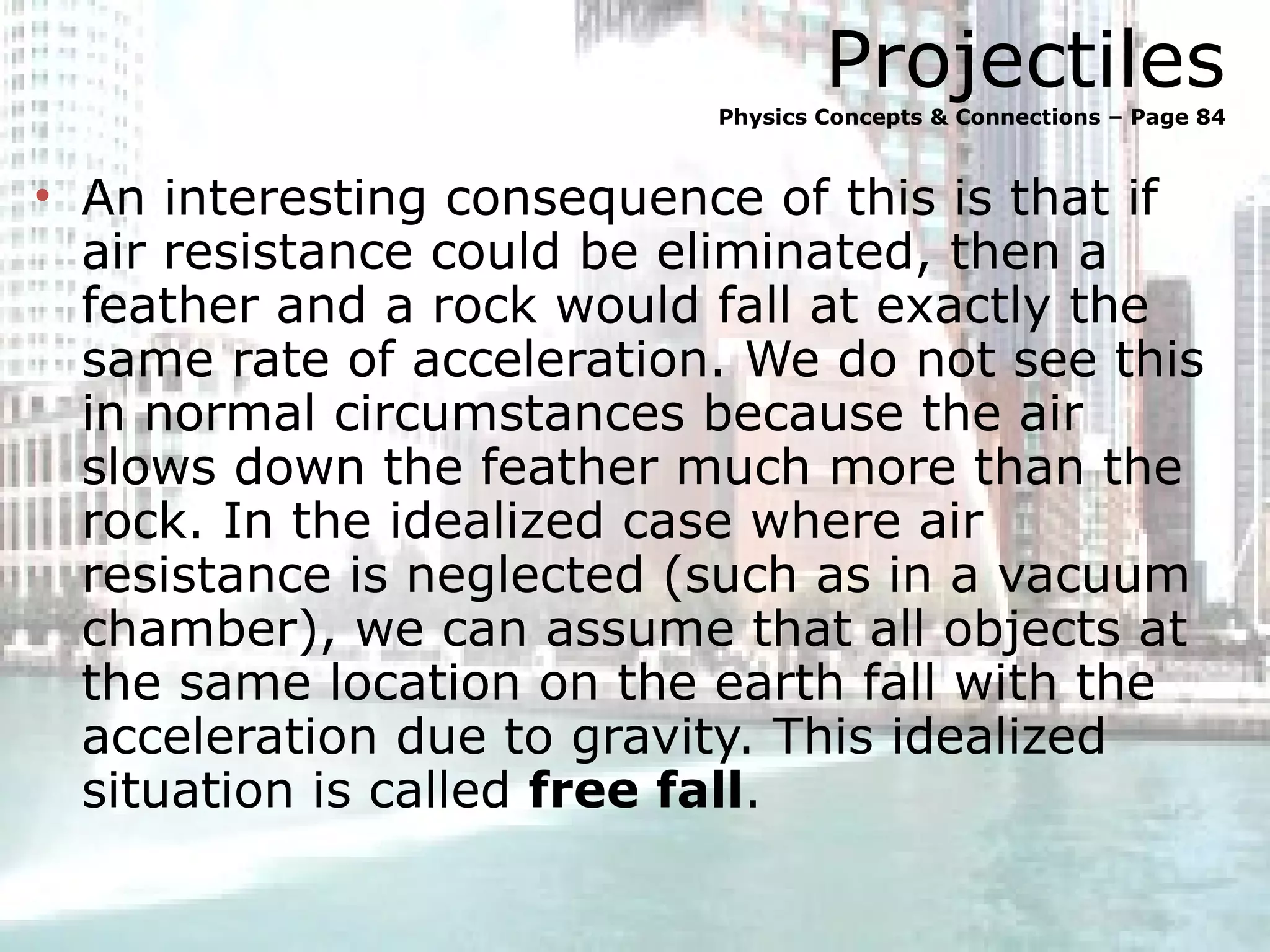 Projectiles Physics Concepts & Connections – Page 84 An interesting consequence of this is that if air resistance could be eliminated, then a feather and a rock would fall at exactly the same rate of acceleration. We do not see this in normal circumstances because the air slows down the feather much more than the rock. In the idealized case where air resistance is neglected (such as in a vacuum chamber), we can assume that all objects at the same location on the earth fall with the acceleration due to gravity. This idealized situation is called  free fall . 
