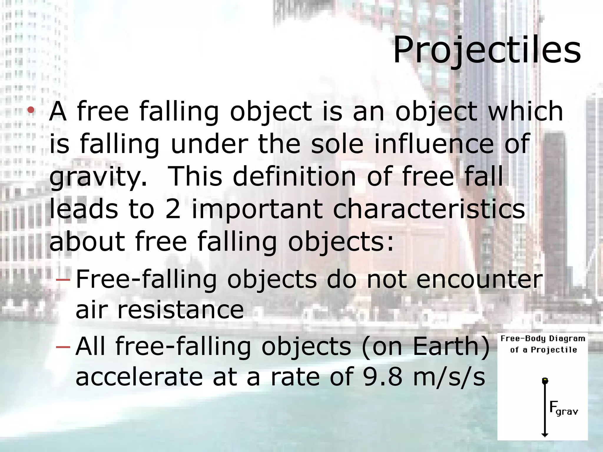 Projectiles A free falling object is an object which is falling under the sole influence of gravity.  This definition of free fall leads to 2 important characteristics about free falling objects: Free-falling objects do not encounter air resistance All free-falling objects (on Earth) accelerate at a rate of 9.8 m/s/s 