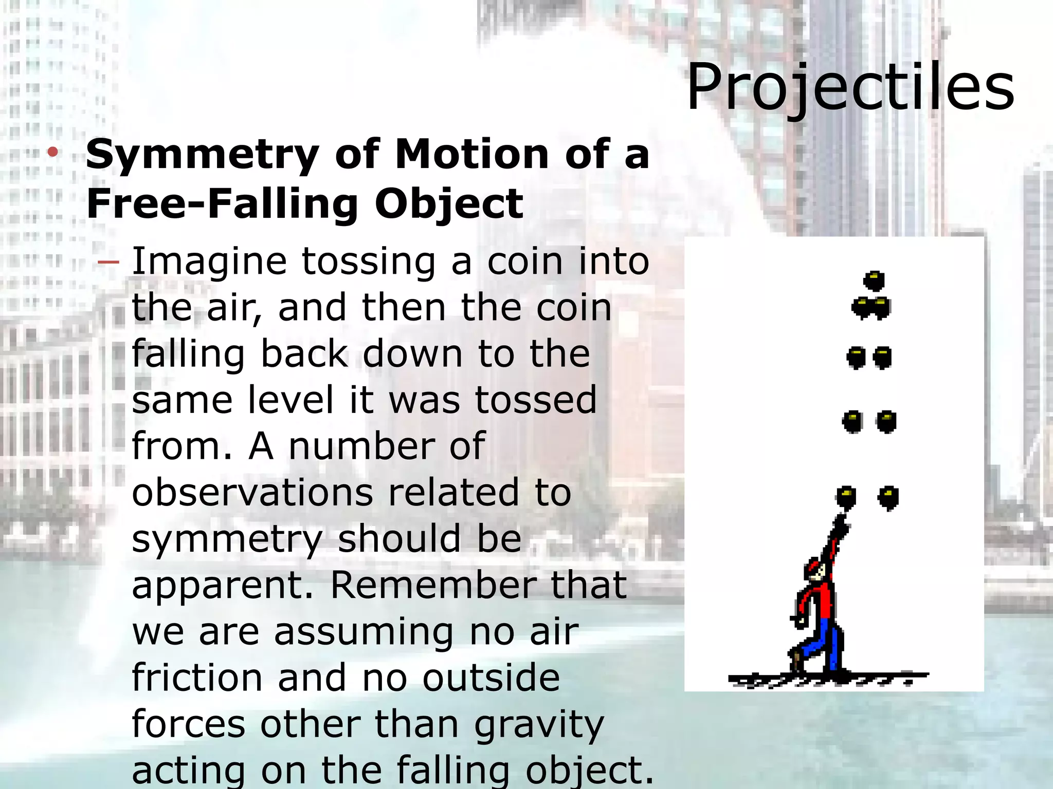 Projectiles Symmetry of Motion of a Free-Falling Object Imagine tossing a coin into the air, and then the coin falling back down to the same level it was tossed from. A number of observations related to symmetry should be apparent. Remember that we are assuming no air friction and no outside forces other than gravity acting on the falling object.  