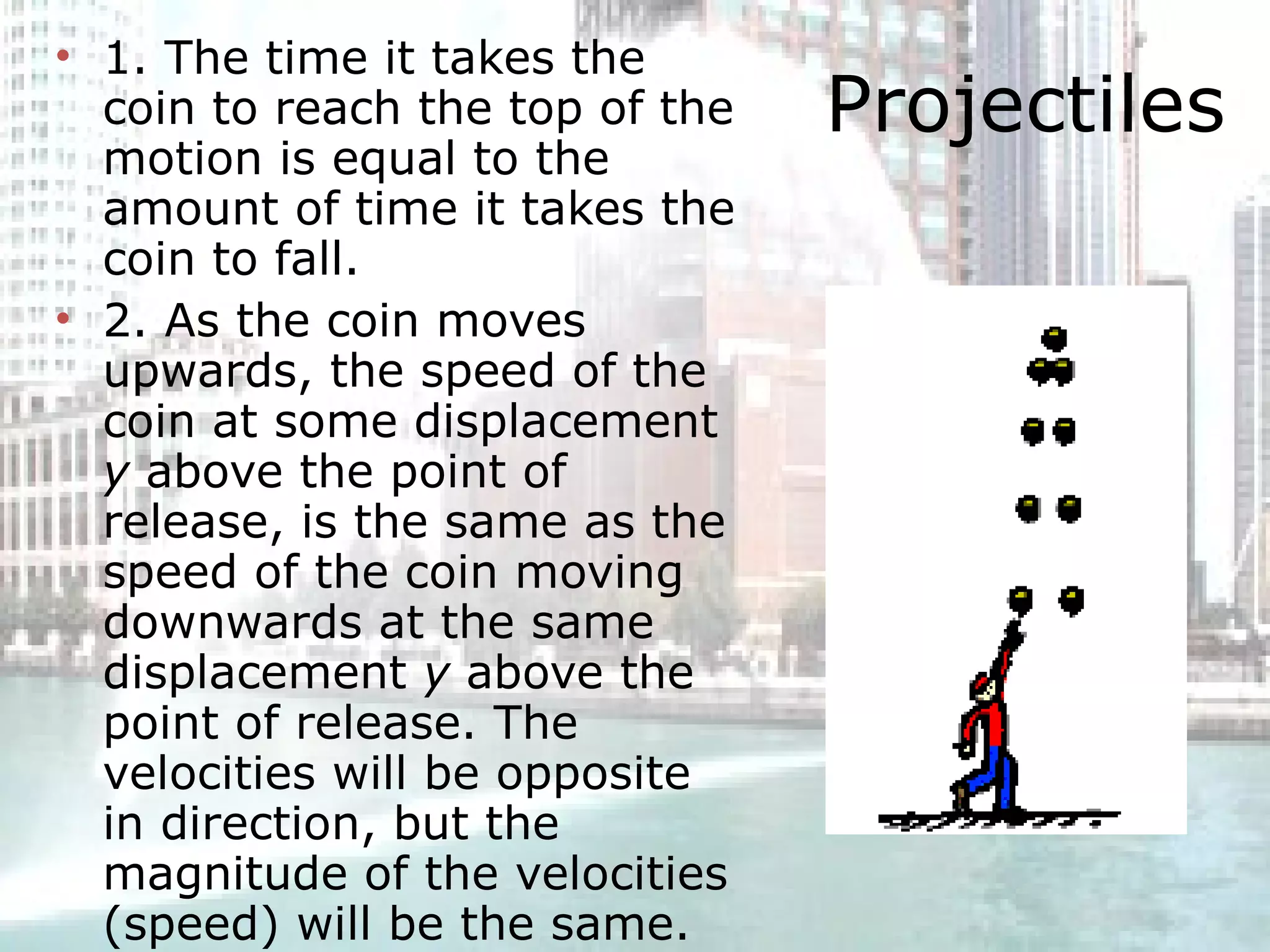 Projectiles 1. The time it takes the coin to reach the top of the motion is equal to the amount of time it takes the coin to fall.  2. As the coin moves upwards, the speed of the coin at some displacement  y  above the point of release, is the same as the speed of the coin moving downwards at the same displacement  y  above the point of release. The velocities will be opposite in direction, but the magnitude of the velocities (speed) will be the same.  