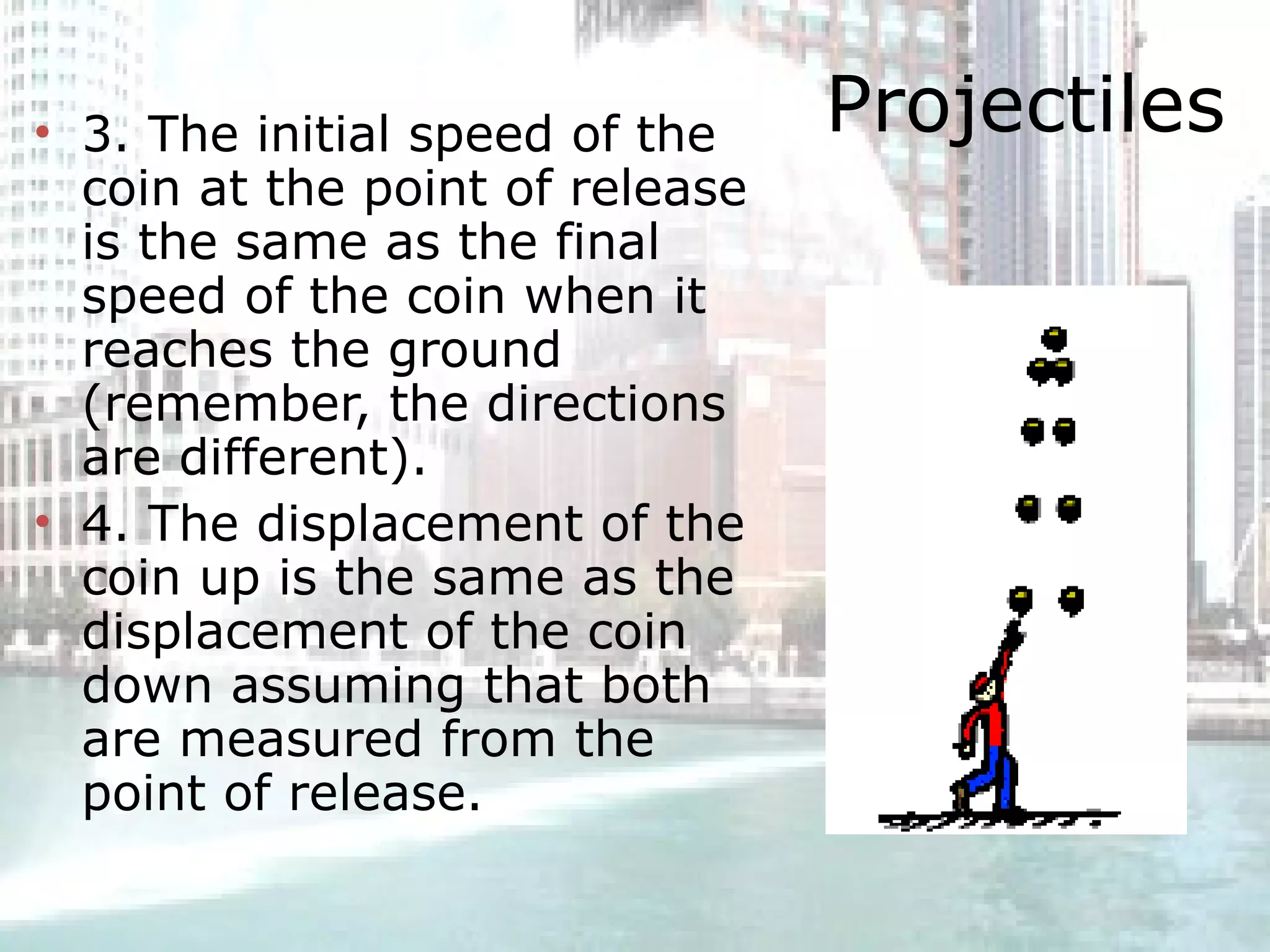 Projectiles 3. The initial speed of the coin at the point of release is the same as the final speed of the coin when it reaches the ground (remember, the directions are different).  4. The displacement of the coin up is the same as the displacement of the coin down assuming that both are measured from the point of release.  