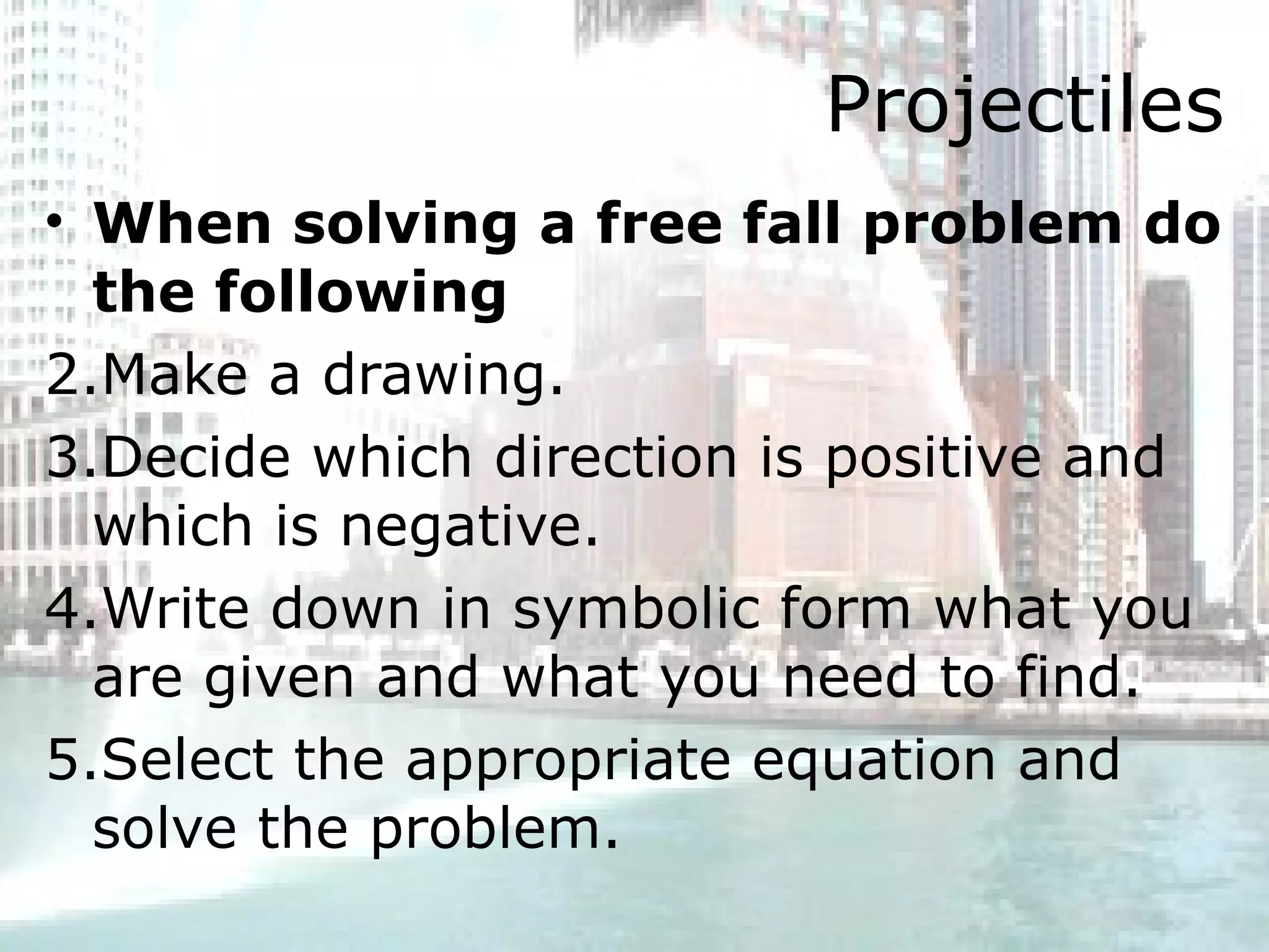 Projectiles When solving a free fall problem do the following Make a drawing.  Decide which direction is positive and which is negative.  Write down in symbolic form what you are given and what you need to find.  Select the appropriate equation and solve the problem.  