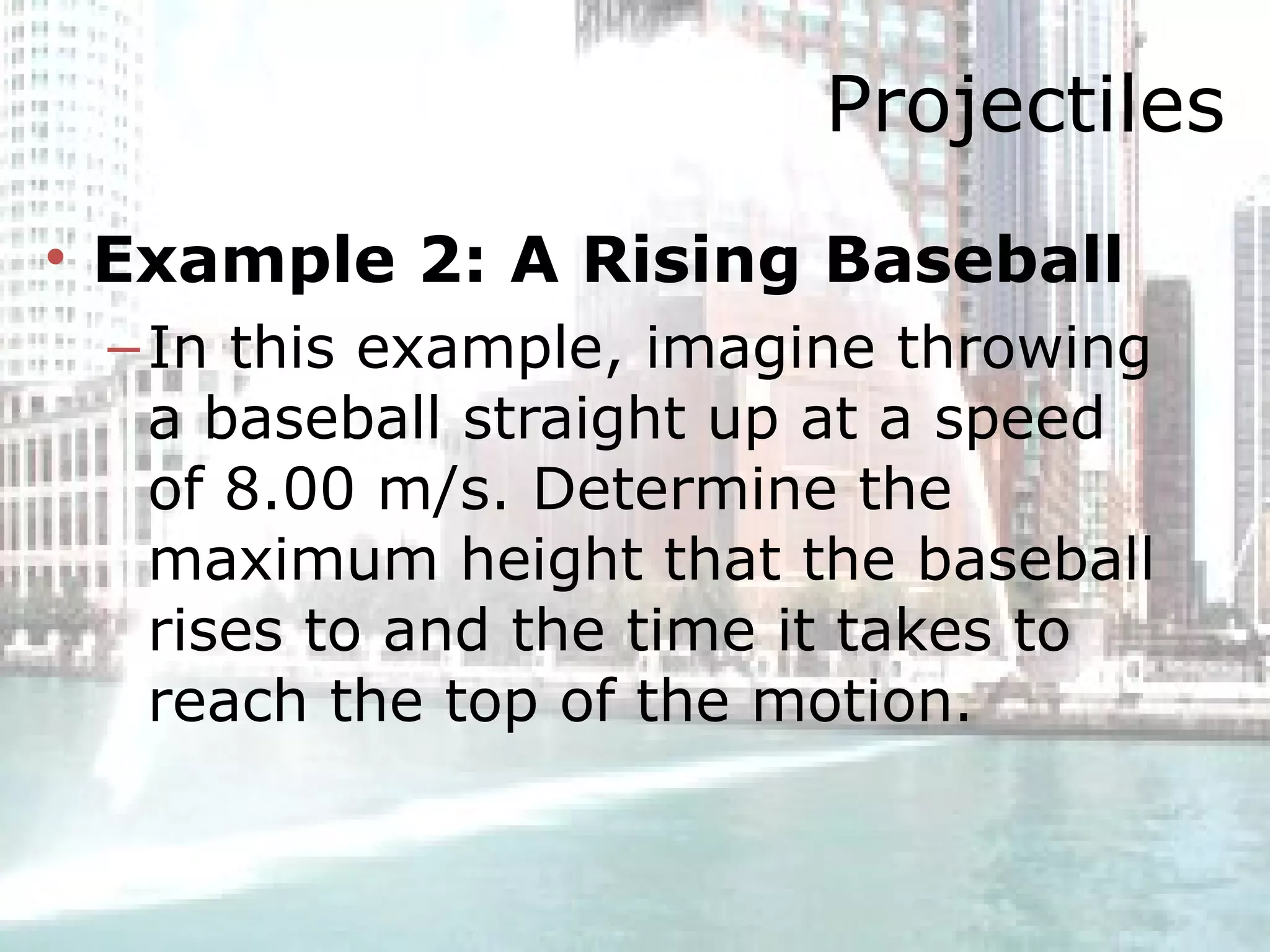 Projectiles Example 2: A Rising Baseball   In this example, imagine throwing a baseball straight up at a speed of 8.00 m/s. Determine the maximum height that the baseball rises to and the time it takes to reach the top of the motion .  
