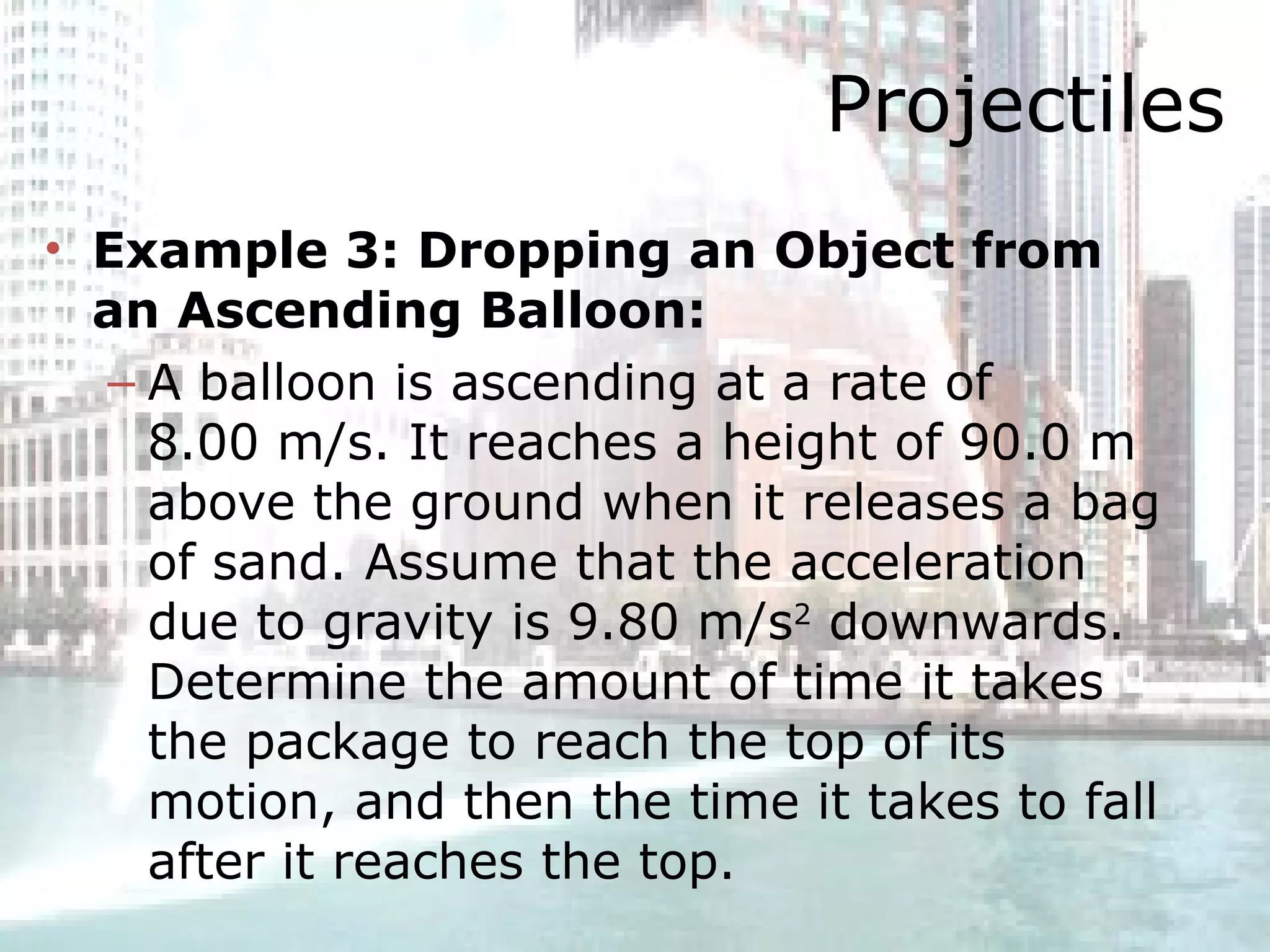Projectiles Example 3: Dropping an Object from an Ascending Balloon:   A balloon is ascending at a rate of 8.00 m/s. It reaches a height of 90.0 m above the ground when it releases a bag of sand. Assume that the acceleration due to gravity is 9.80 m/s 2  downwards. Determine the amount of time it takes the package to reach the top of its motion, and then the time it takes to fall after it reaches the top. 