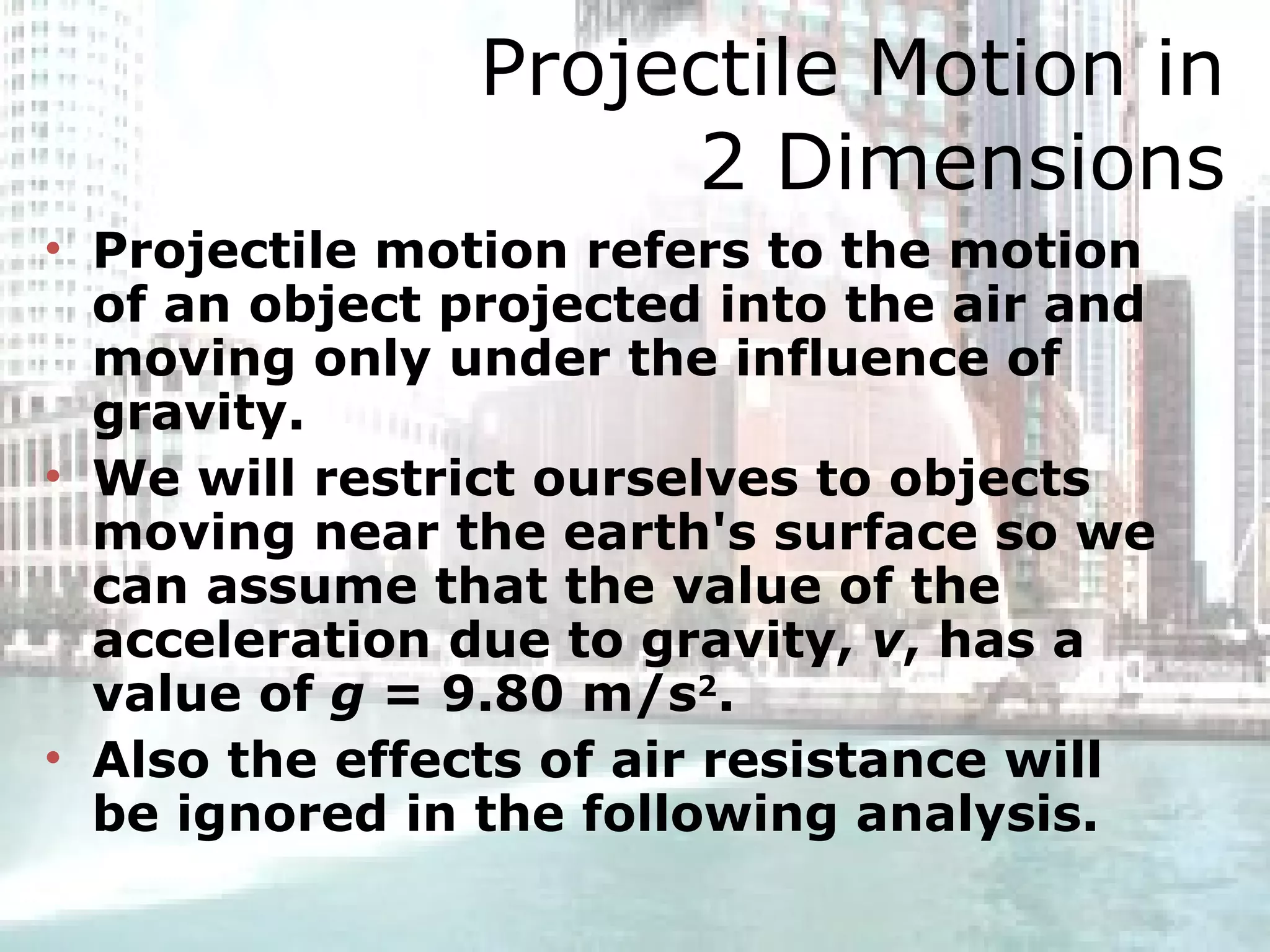 Projectile Motion in 2 Dimensions Projectile motion refers to the motion of an object projected into the air and moving only under the influence of gravity. We will restrict ourselves to objects moving near the earth's surface so we can assume that the value of the acceleration due to gravity,  v , has a value of  g  = 9.80 m/s 2 .  Also the effects of air resistance will be ignored in the following analysis.  