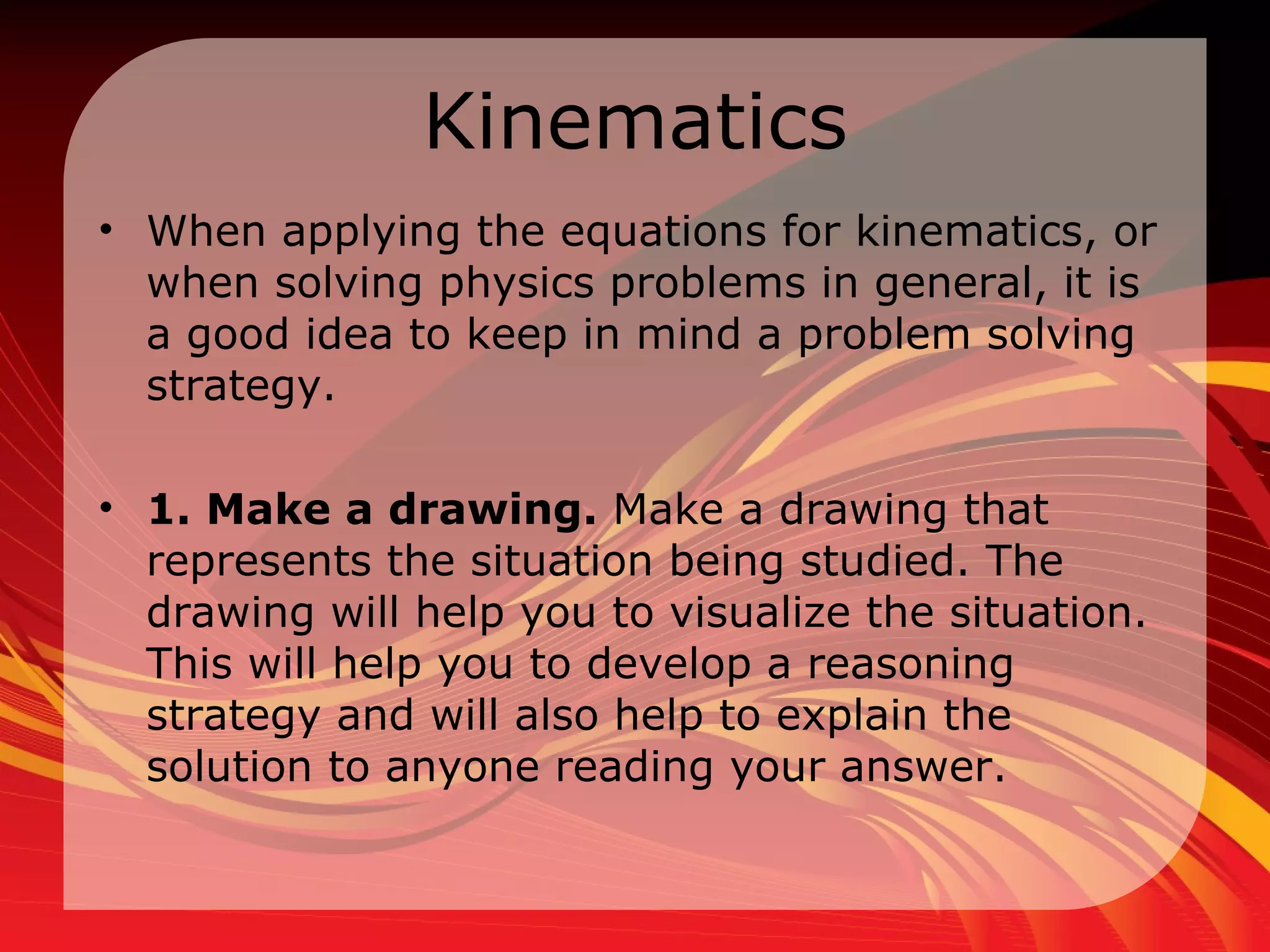 Kinematics When applying the equations for kinematics, or when solving physics problems in general, it is a good idea to keep in mind a problem solving strategy. 1. Make a drawing.  Make a drawing that represents the situation being studied. The drawing will help you to visualize the situation. This will help you to develop a reasoning strategy and will also help to explain the solution to anyone reading your answer.  