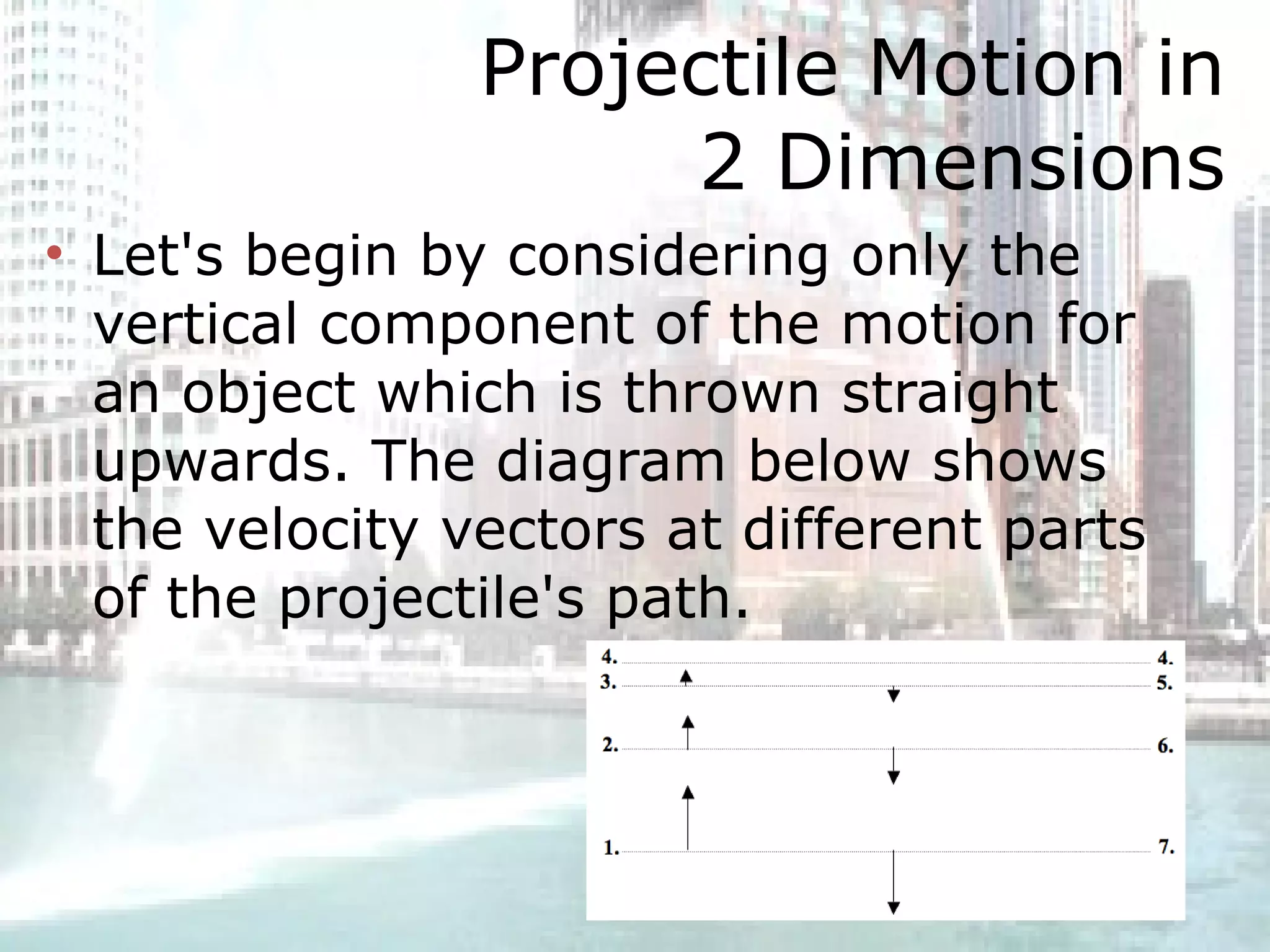 Projectile Motion in 2 Dimensions Let's begin by considering only the vertical component of the motion for an object which is thrown straight upwards. The diagram below shows the velocity vectors at different parts of the projectile's path.  