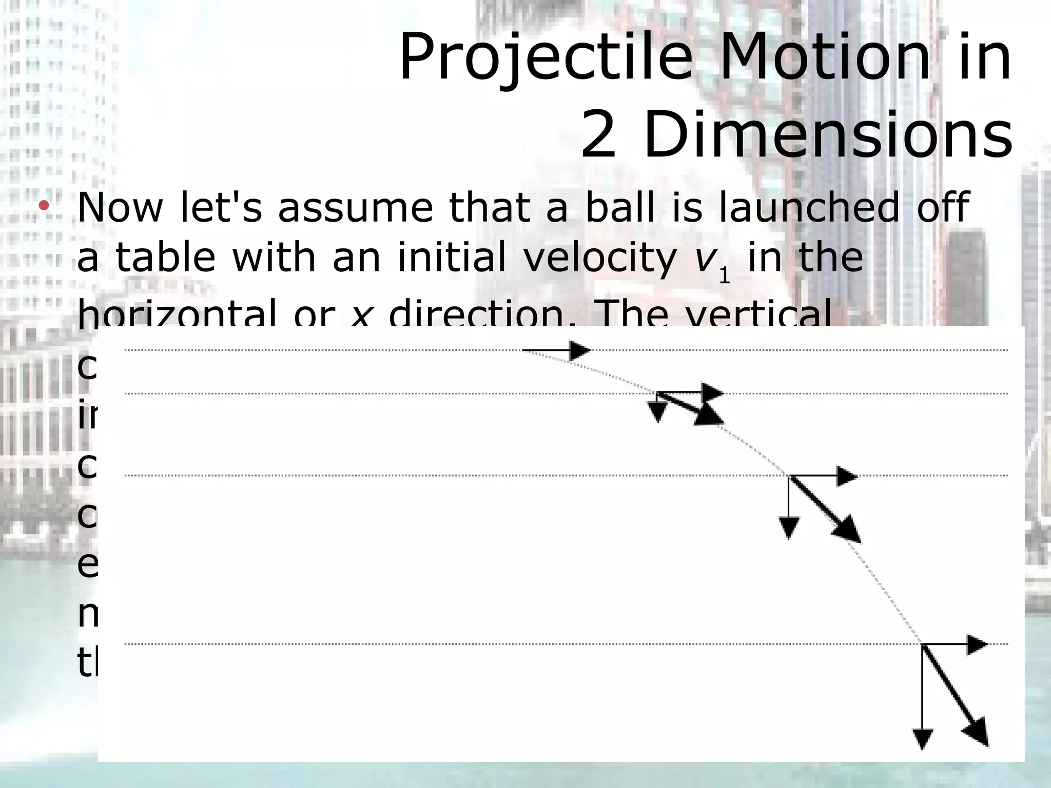 Projectile Motion in 2 Dimensions Now let's assume that a ball is launched off a table with an initial velocity  v 1  in the horizontal or  x  direction. The vertical component of the velocity will gradually increase as the ball falls. The horizontal component of the velocity will remain constant. The total velocity vector,  v , at each instant points in the direction of motion at that instant, and it is tangent to the path.  