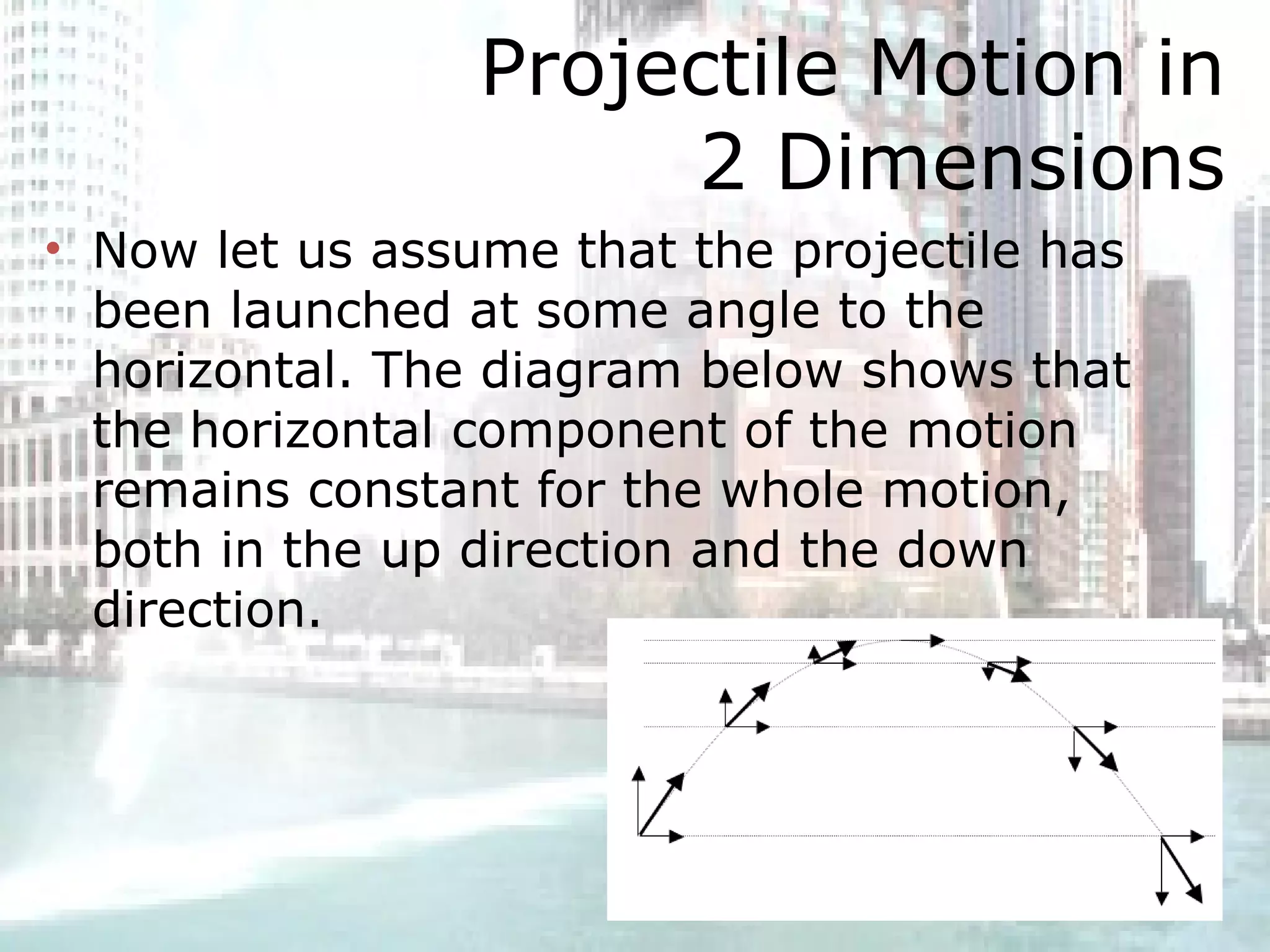 Projectile Motion in 2 Dimensions Now let us assume that the projectile has been launched at some angle to the horizontal. The diagram below shows that the horizontal component of the motion remains constant for the whole motion, both in the up direction and the down direction.  