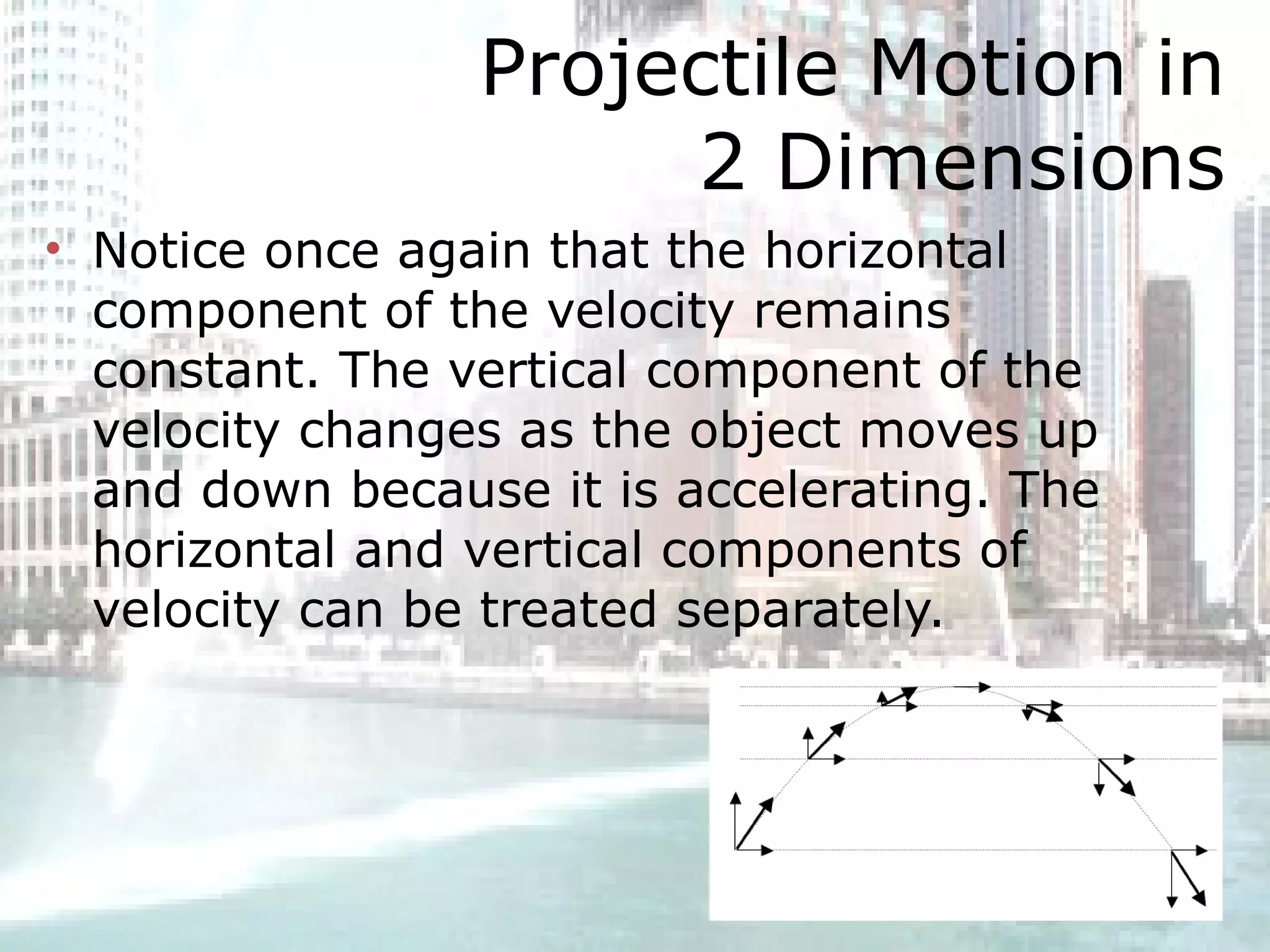Projectile Motion in 2 Dimensions Notice once again that the horizontal component of the velocity remains constant. The vertical component of the velocity changes as the object moves up and down because it is accelerating. The horizontal and vertical components of velocity can be treated separately.  