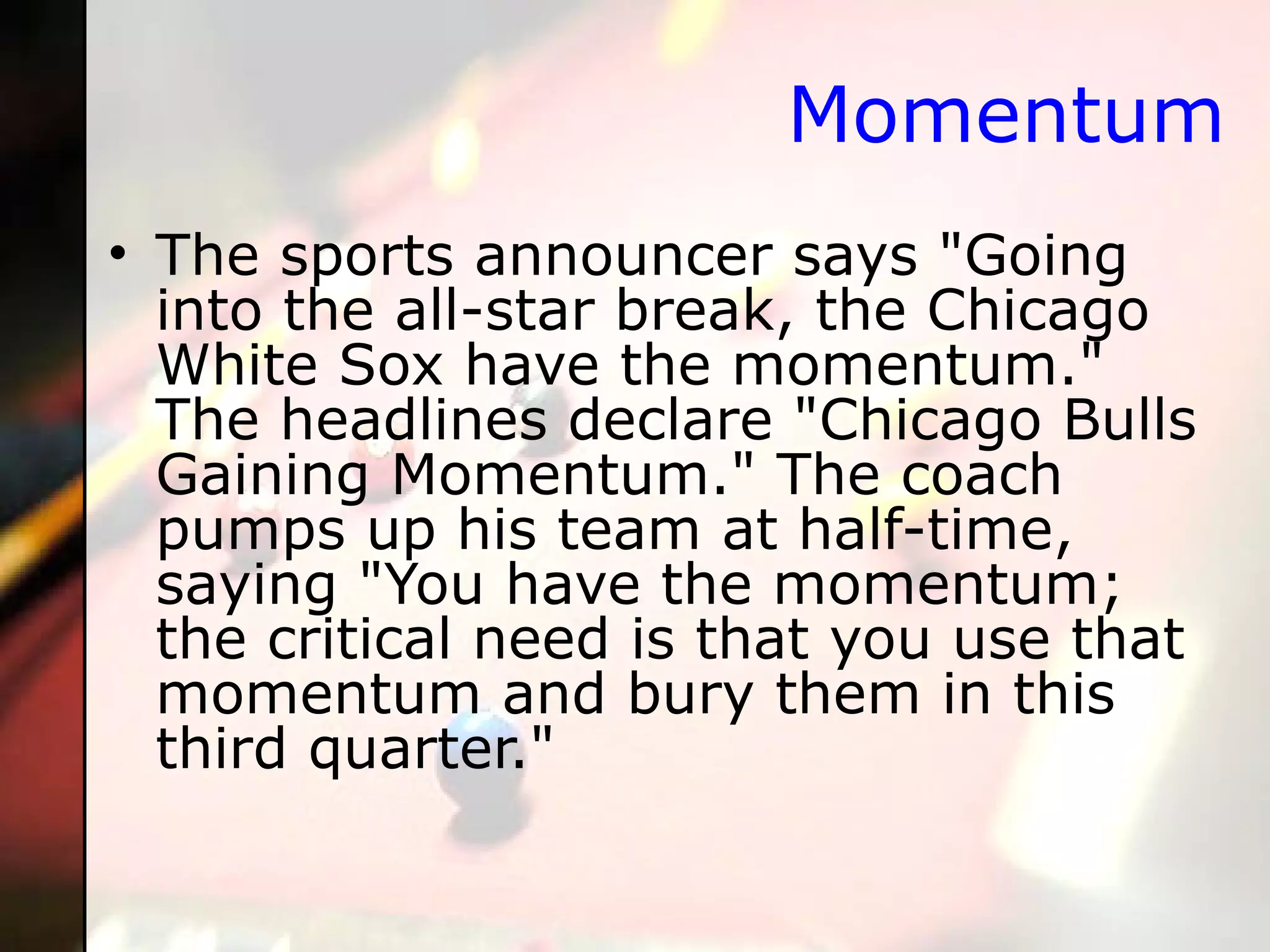 Momentum The sports announcer says "Going into the all-star break, the Chicago White Sox have the momentum." The headlines declare "Chicago Bulls Gaining Momentum." The coach pumps up his team at half-time, saying "You have the momentum; the critical need is that you use that momentum and bury them in this third quarter." 