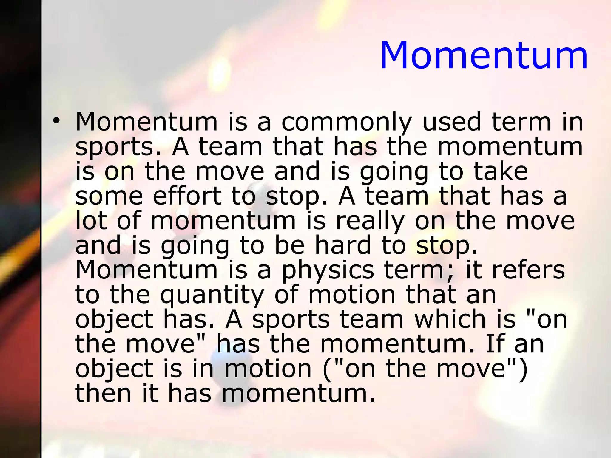 Momentum Momentum is a commonly used term in sports. A team that has the momentum is on the move and is going to take some effort to stop. A team that has a lot of momentum is really on the move and is going to be hard to stop. Momentum is a physics term; it refers to the quantity of motion that an object has. A sports team which is "on the move" has the momentum. If an object is in motion ("on the move") then it has momentum. 
