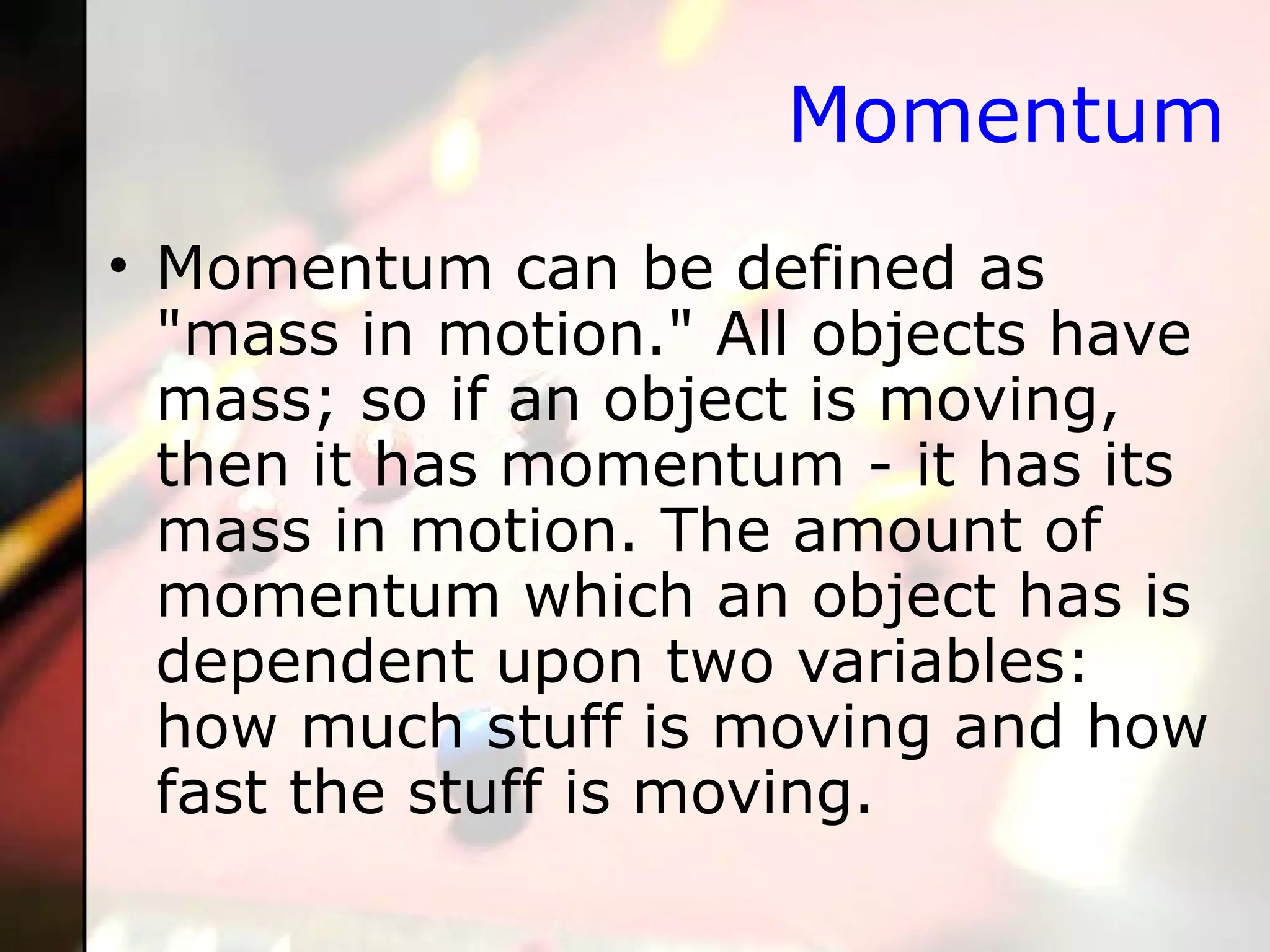 Momentum Momentum can be defined as "mass in motion." All objects have mass; so if an object is moving, then it has momentum - it has its mass in motion. The amount of momentum which an object has is dependent upon two variables: how much stuff is moving and how fast the stuff is moving.  