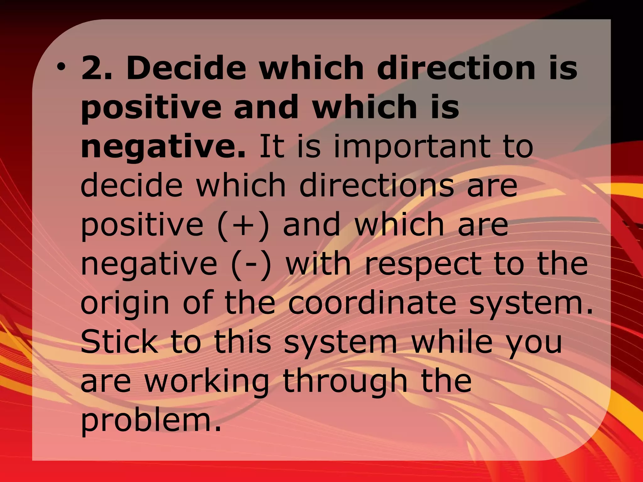 2. Decide which direction is positive and which is negative.  It is important to decide which directions are positive (+) and which are negative (-) with respect to the origin of the coordinate system. Stick to this system while you are working through the problem.  