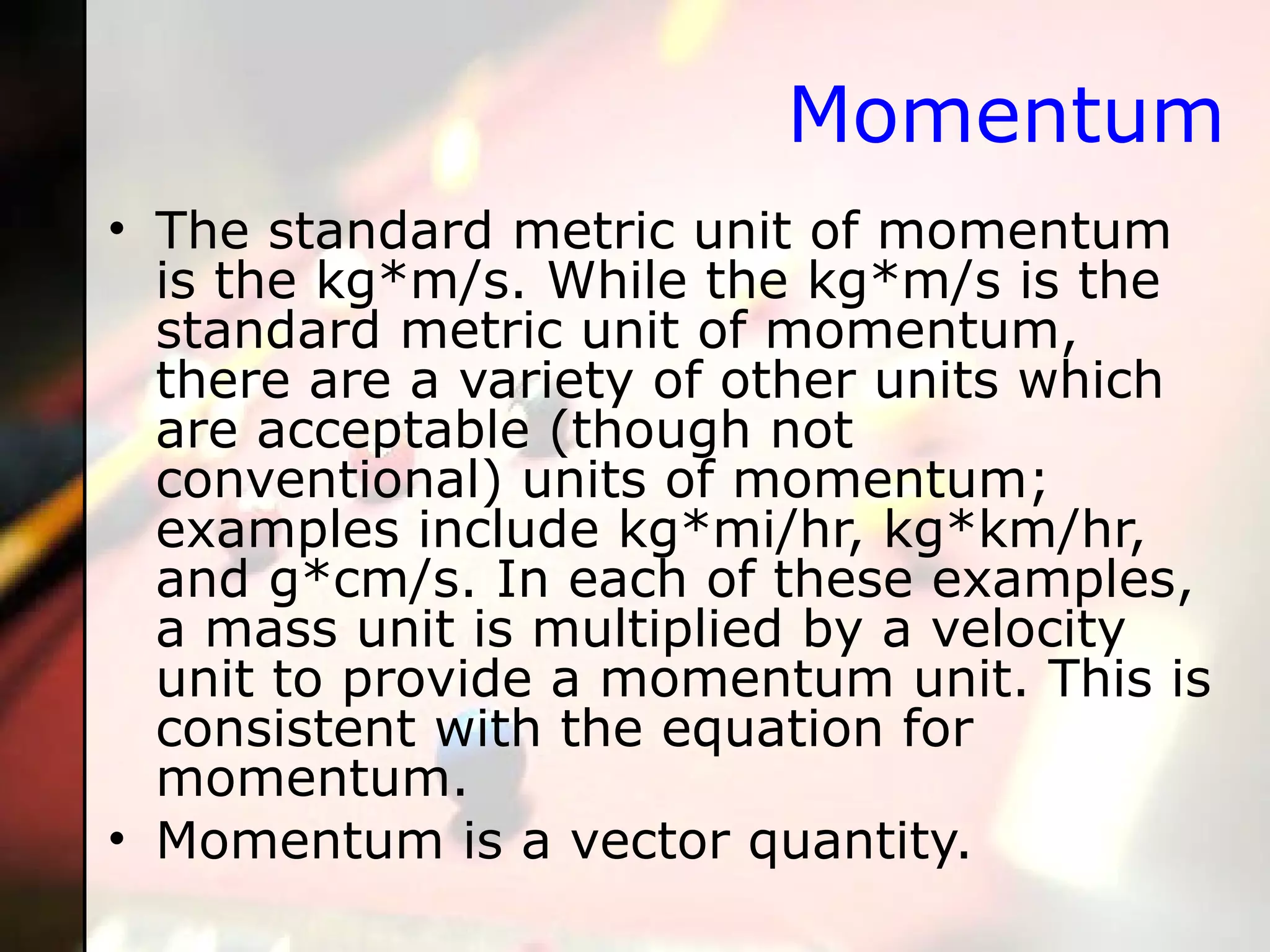 Momentum The standard metric unit of momentum is the kg*m/s. While the kg*m/s is the standard metric unit of momentum, there are a variety of other units which are acceptable (though not conventional) units of momentum; examples include kg*mi/hr, kg*km/hr, and g*cm/s. In each of these examples, a mass unit is multiplied by a velocity unit to provide a momentum unit. This is consistent with the equation for momentum. Momentum is a vector quantity. 