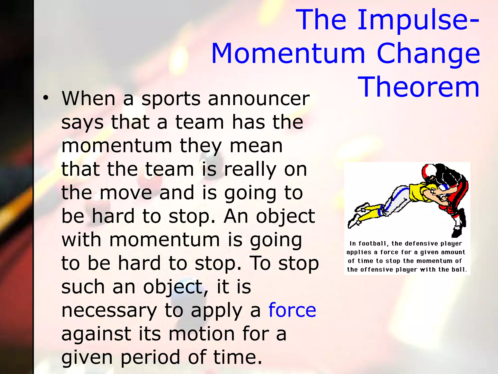 The Impulse-Momentum Change Theorem When a sports announcer says that a team has the momentum they mean that the team is really on the move and is going to be hard to stop. An object with momentum is going to be hard to stop. To stop such an object, it is necessary to apply a  force  against its motion for a given period of time.   