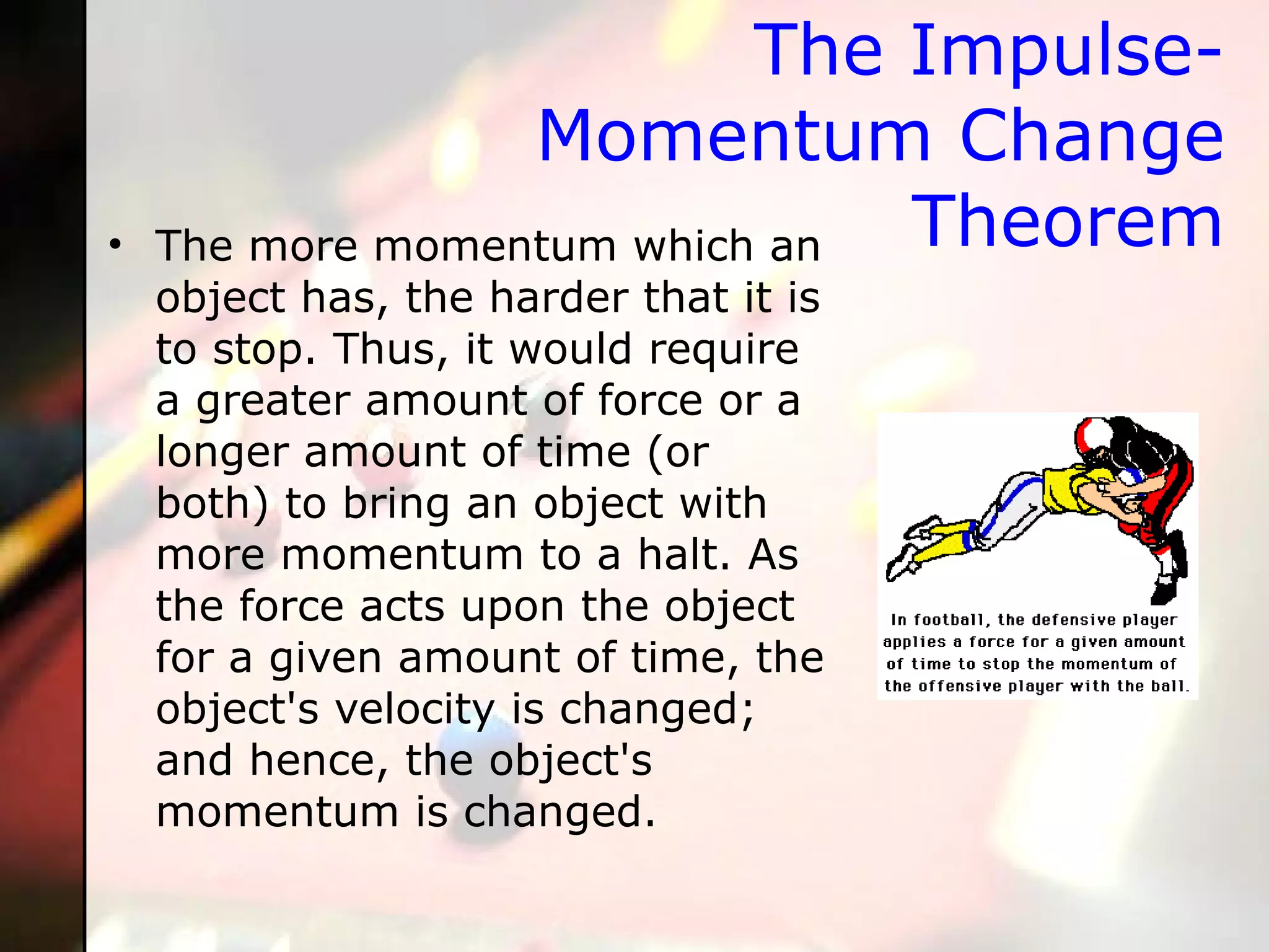 The Impulse-Momentum Change Theorem The more momentum which an object has, the harder that it is to stop. Thus, it would require a greater amount of force or a longer amount of time (or both) to bring an object with more momentum to a halt. As the force acts upon the object for a given amount of time, the object's velocity is changed; and hence, the object's momentum is changed.  