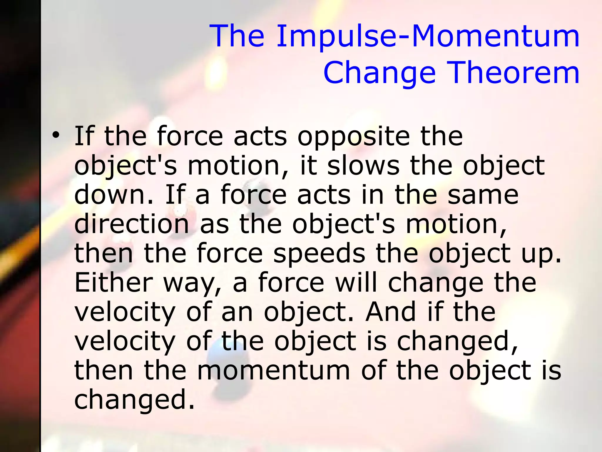 The Impulse-Momentum Change Theorem If the force acts opposite the object's motion, it slows the object down. If a force acts in the same direction as the object's motion, then the force speeds the object up. Either way, a force will change the velocity of an object. And if the velocity of the object is changed, then the momentum of the object is changed. 