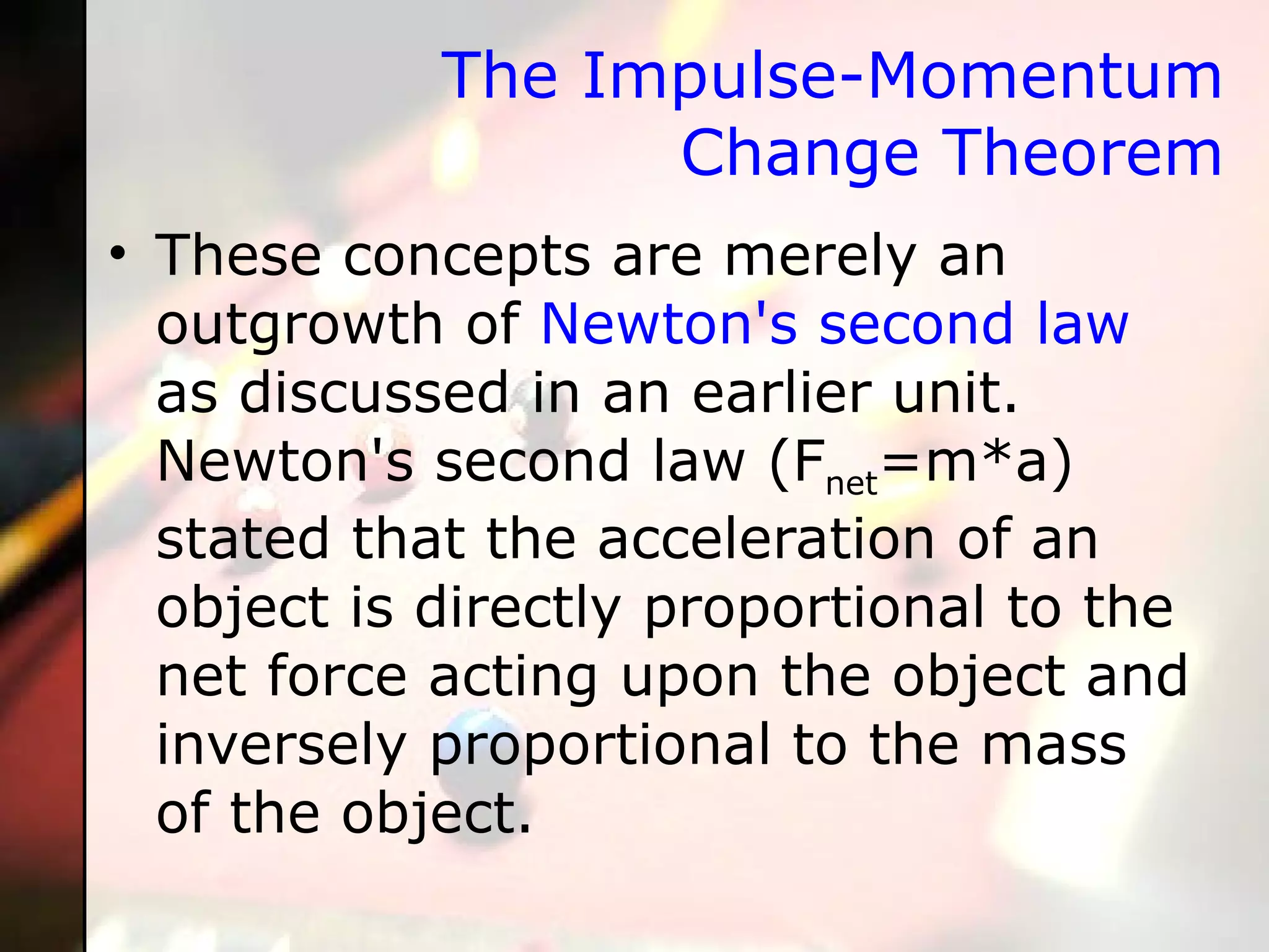 The Impulse-Momentum Change Theorem These concepts are merely an outgrowth of  Newton's second law  as discussed in an earlier unit. Newton's second law (F net =m*a) stated that the acceleration of an object is directly proportional to the net force acting upon the object and inversely proportional to the mass of the object.  