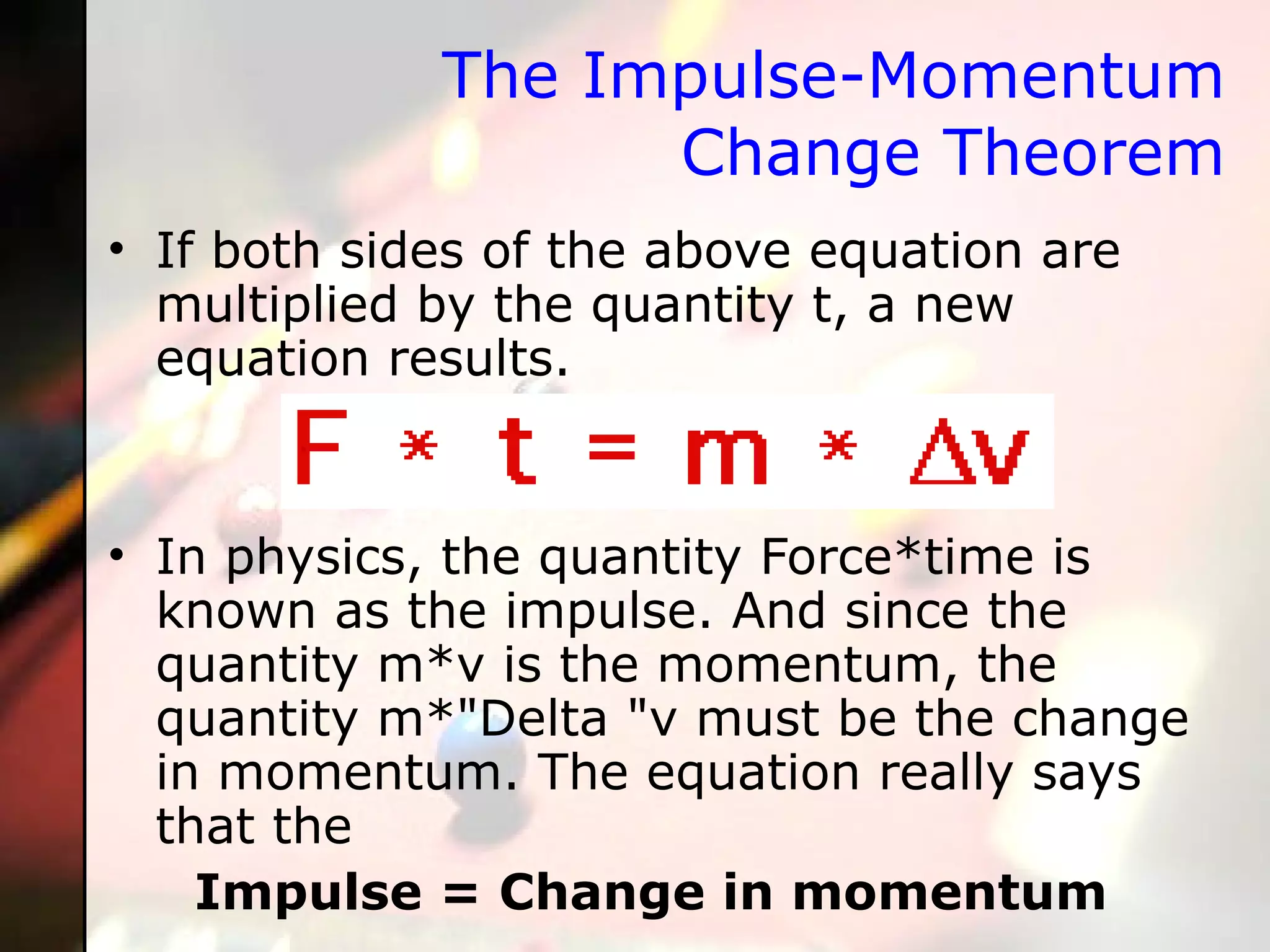 The Impulse-Momentum Change Theorem If both sides of the above equation are multiplied by the quantity t, a new equation results. In physics, the quantity Force*time is known as the impulse. And since the quantity m*v is the momentum, the quantity m*"Delta "v must be the change in momentum. The equation really says that the  Impulse = Change in momentum 