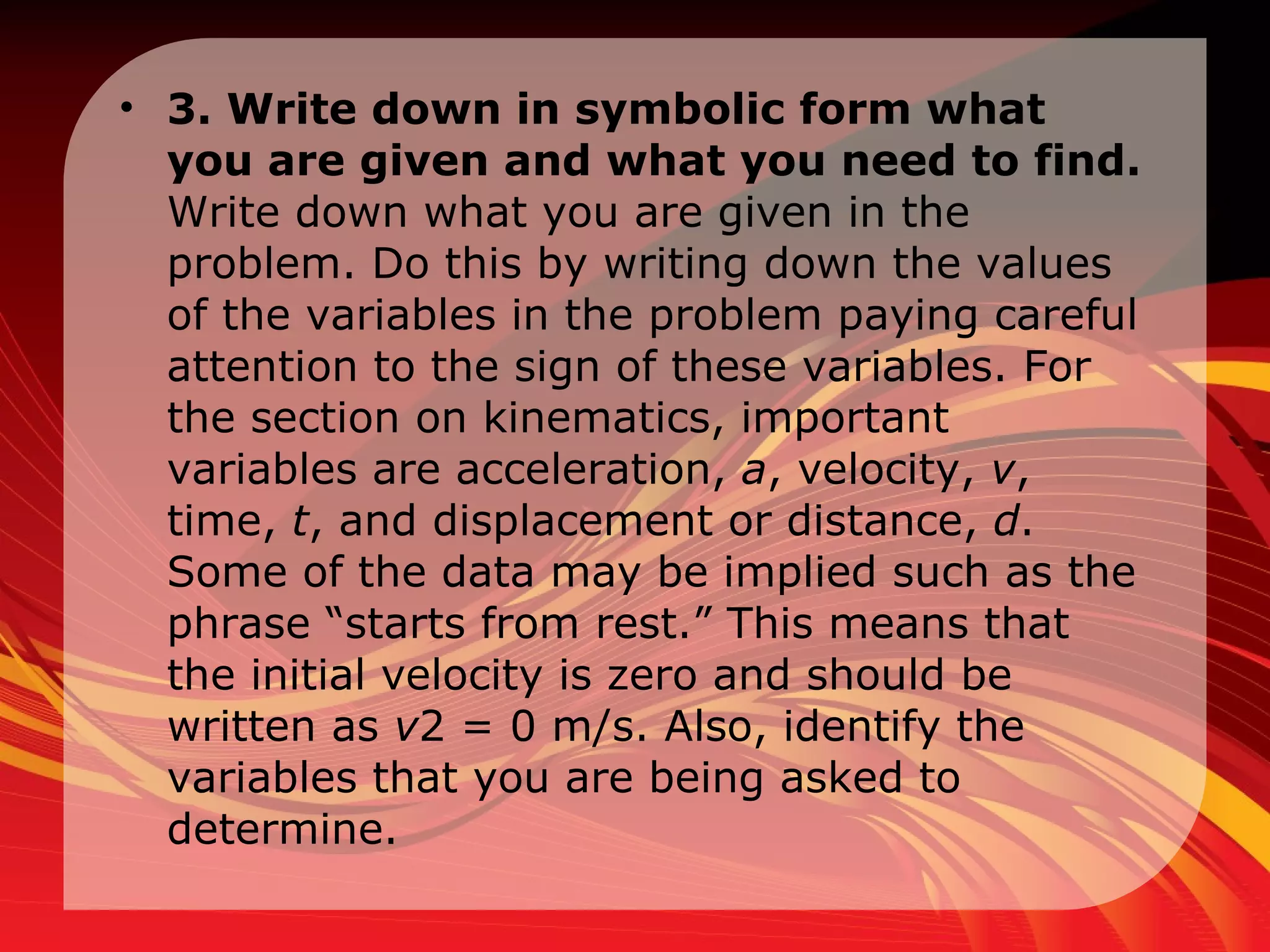 3. Write down in symbolic form what you are given and what you need to find.  Write down what you are given in the problem. Do this by writing down the values of the variables in the problem paying careful attention to the sign of these variables. For the section on kinematics, important variables are acceleration,  a , velocity,  v , time,  t , and displacement or distance,  d . Some of the data may be implied such as the phrase “starts from rest.” This means that the initial velocity is zero and should be written as  v 2 = 0 m/s. Also, identify the variables that you are being asked to determine.  