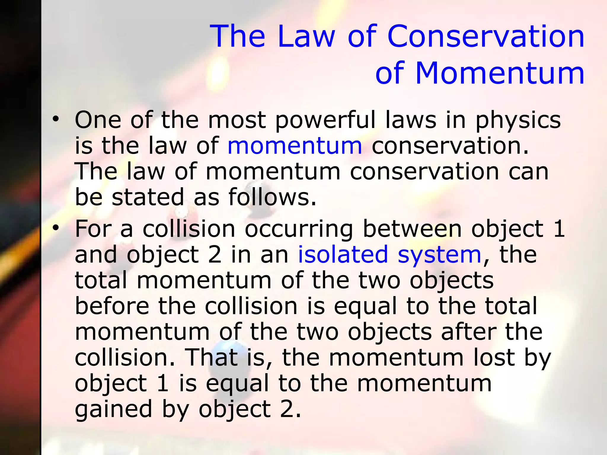 The Law of Conservation of Momentum One of the most powerful laws in physics is the law of  momentum  conservation. The law of momentum conservation can be stated as follows. For a collision occurring between object 1 and object 2 in an  isolated system , the total momentum of the two objects before the collision is equal to the total momentum of the two objects after the collision. That is, the momentum lost by object 1 is equal to the momentum gained by object 2.  