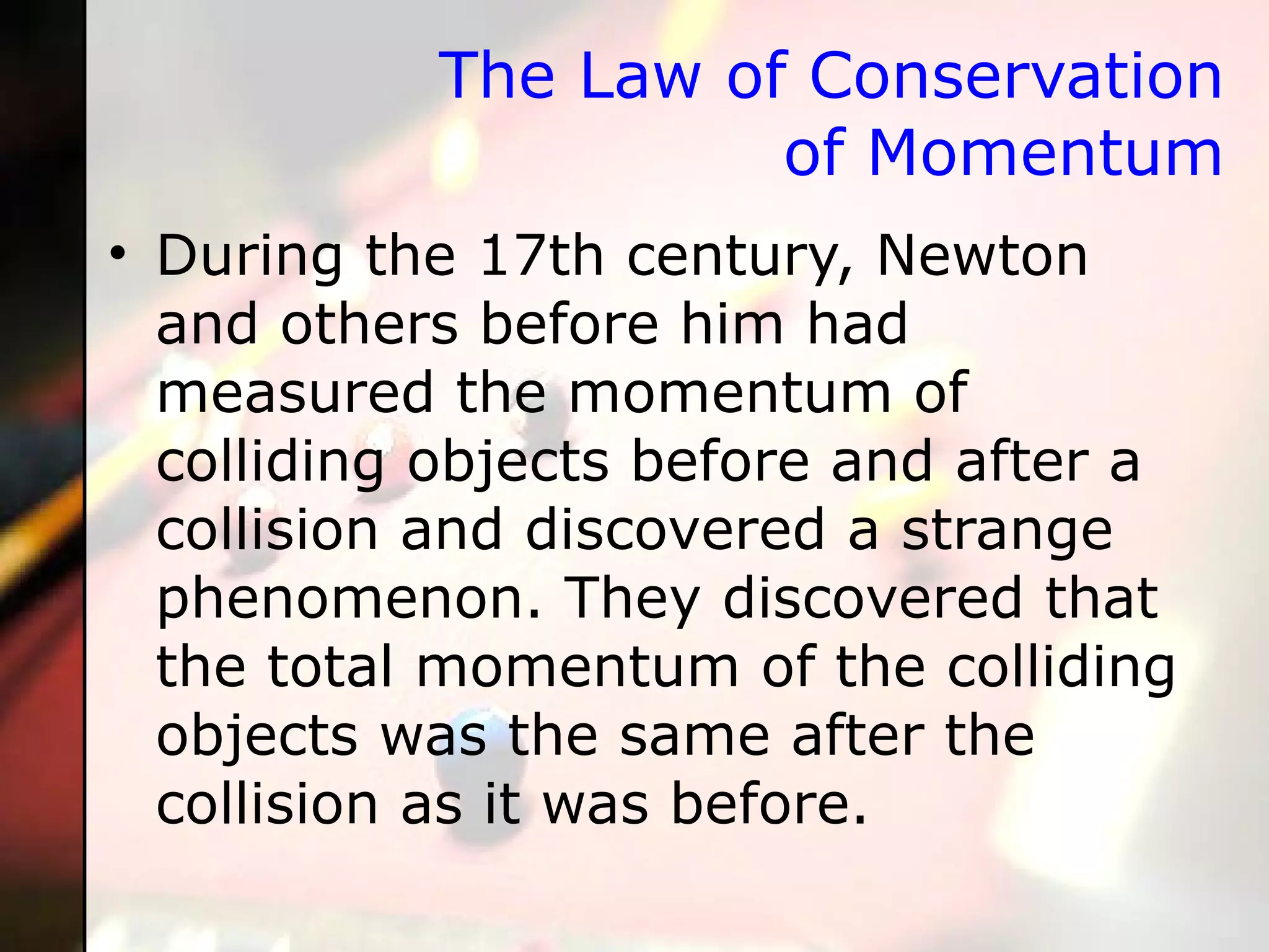 The Law of Conservation of Momentum During the 17th century, Newton and others before him had measured the momentum of colliding objects before and after a collision and discovered a strange phenomenon. They discovered that the total momentum of the colliding objects was the same after the collision as it was before.  