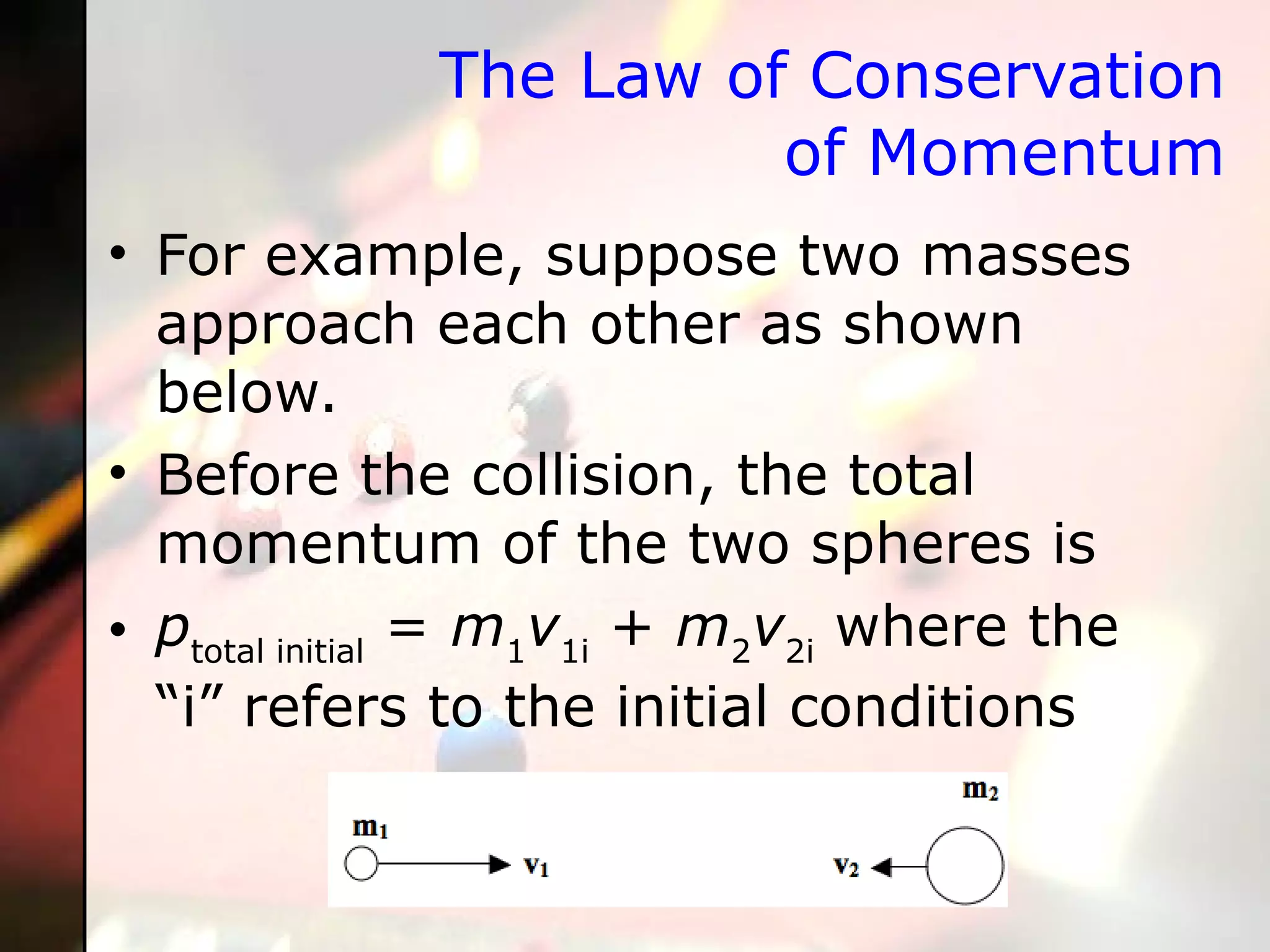 The Law of Conservation of Momentum For example, suppose two masses approach each other as shown below.  Before the collision, the total momentum of the two spheres is p total initial  =  m 1 v 1i  +  m 2 v 2i  where the “i” refers to the initial conditions 