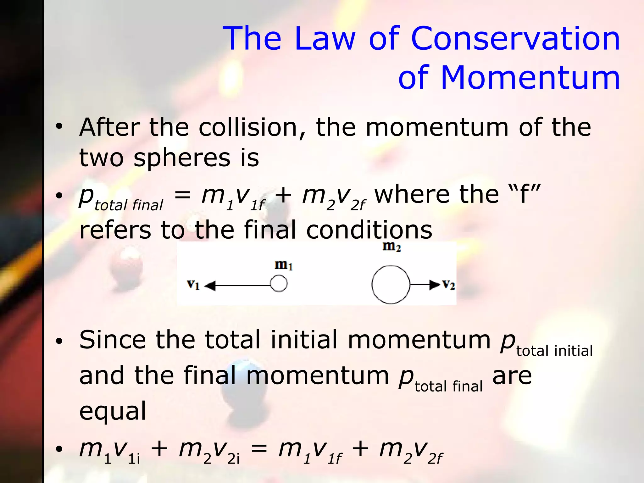 The Law of Conservation of Momentum After the collision, the momentum of the two spheres is p total final  = m 1 v 1f  + m 2 v 2f  where the “f” refers to the final conditions Since the total initial momentum  p total initial  and the final momentum  p total final  are equal m 1 v 1i  +  m 2 v 2i  =  m 1 v 1f  + m 2 v 2f   
