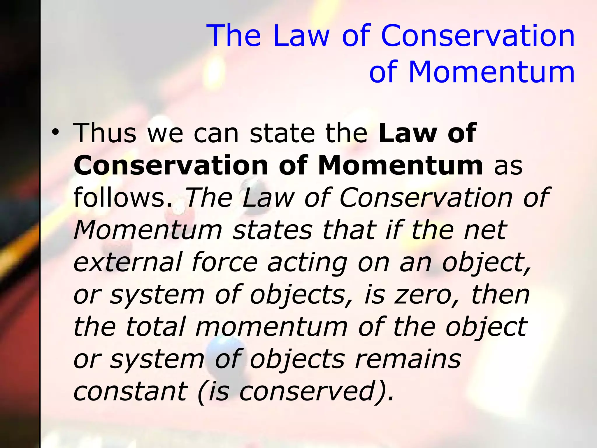 The Law of Conservation of Momentum Thus we can state the  Law of Conservation of Momentum  as follows.  The Law of Conservation of Momentum states that if the net external force acting on an object, or system of objects, is zero, then the total momentum of the object or system of objects remains constant (is conserved).  