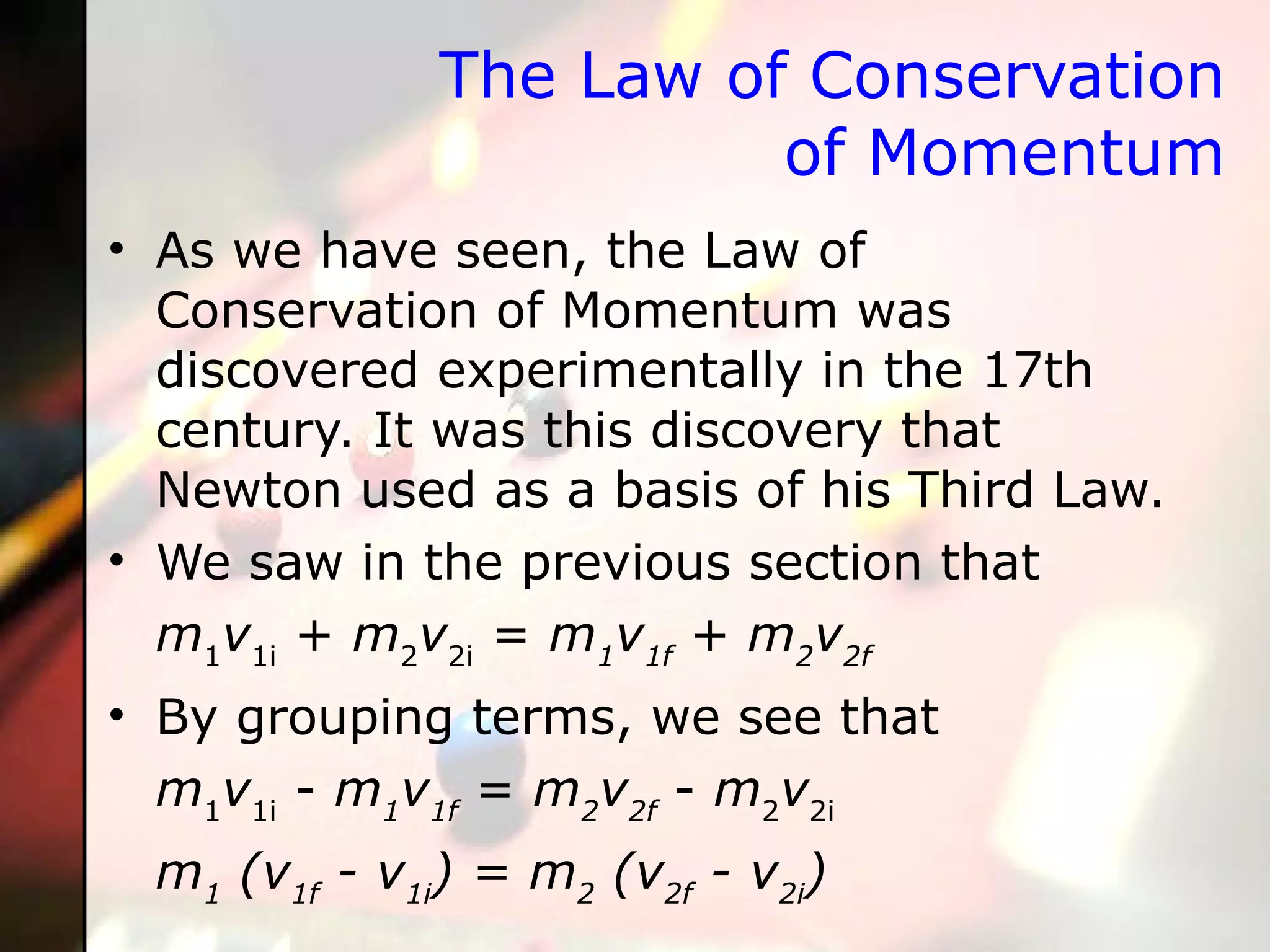 The Law of Conservation of Momentum As we have seen, the Law of Conservation of Momentum was discovered experimentally in the 17th century. It was this discovery that Newton used as a basis of his Third Law.  We saw in the previous section that m 1 v 1i  +  m 2 v 2i  =  m 1 v 1f  +  m 2 v 2f By grouping terms, we see that m 1 v 1i  -  m 1 v 1f  =  m 2 v 2f  -  m 2 v 2i   m 1  (v 1f  - v 1i ) = m 2  (v 2f  - v 2i )  
