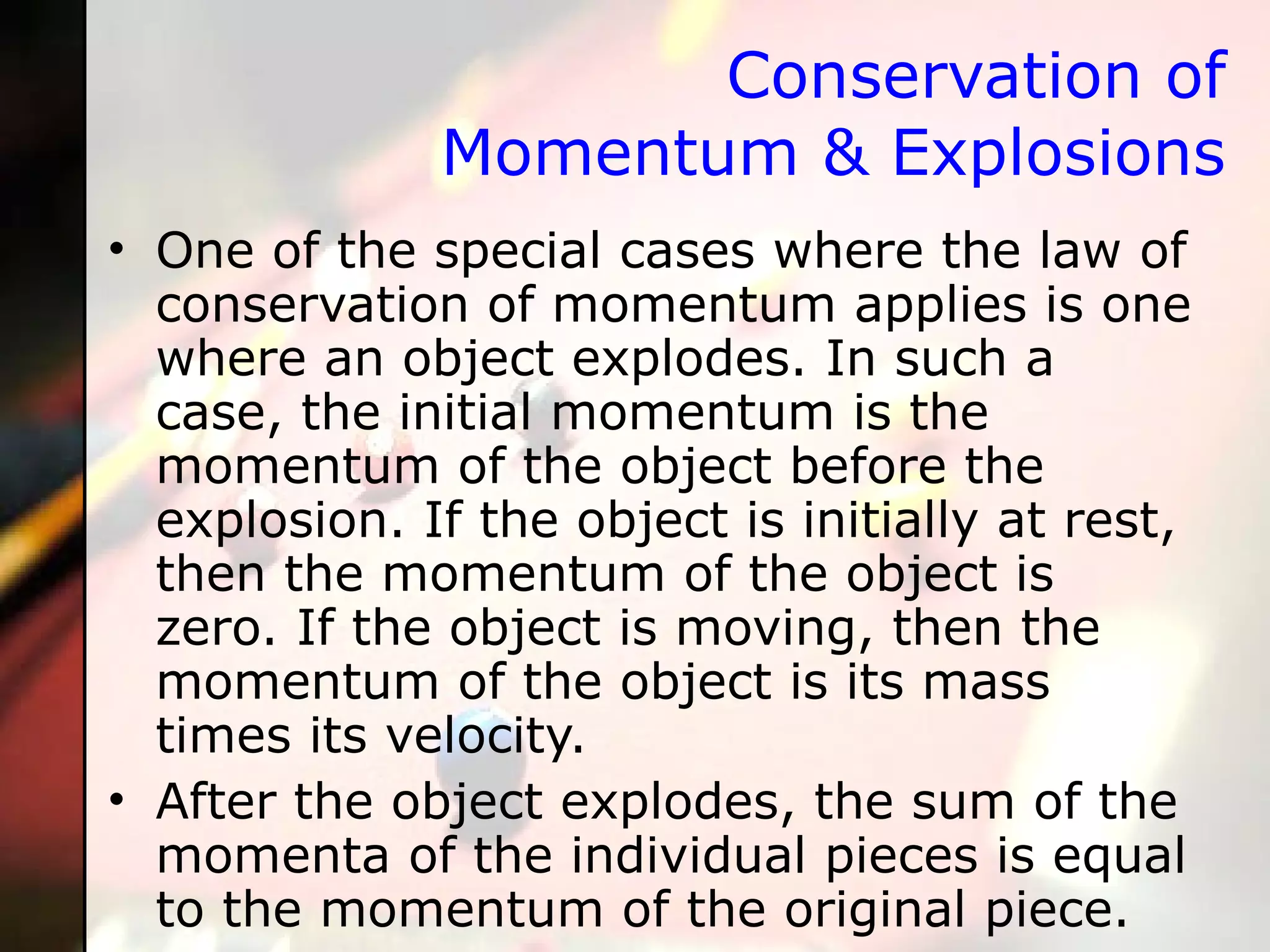 Conservation of Momentum & Explosions One of the special cases where the law of conservation of momentum applies is one where an object explodes. In such a case, the initial momentum is the momentum of the object before the explosion. If the object is initially at rest, then the momentum of the object is zero. If the object is moving, then the momentum of the object is its mass times its velocity.  After the object explodes, the sum of the momenta of the individual pieces is equal to the momentum of the original piece.  