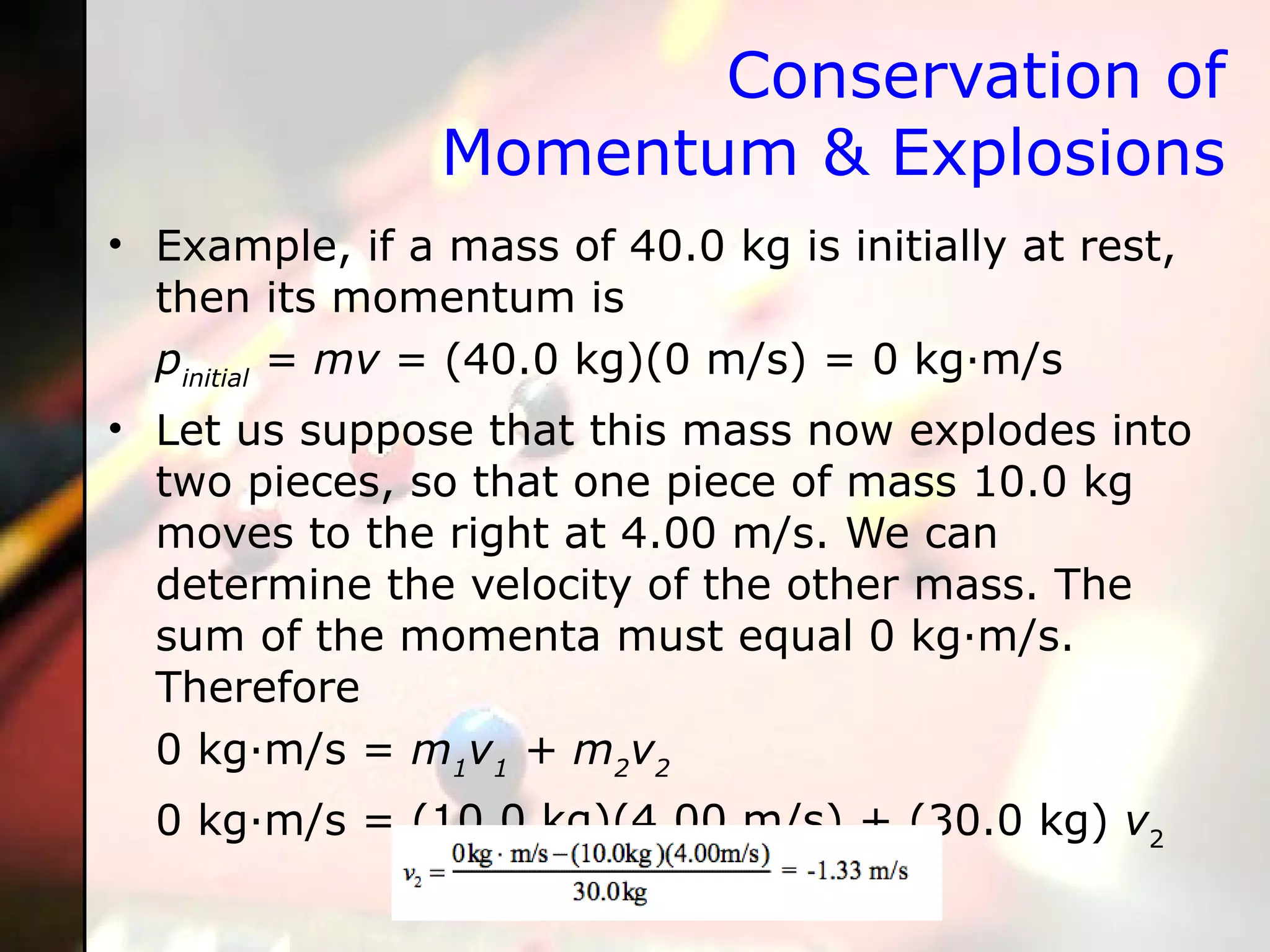 Conservation of Momentum & Explosions Example, if a mass of 40.0 kg is initially at rest, then its momentum is p initial  = mv  = (40.0 kg)(0 m/s) = 0 kg·m/s Let us suppose that this mass now explodes into two pieces, so that one piece of mass 10.0 kg moves to the right at 4.00 m/s. We can determine the velocity of the other mass. The sum of the momenta must equal 0 kg·m/s. Therefore 0 kg·m/s =  m 1 v 1  + m 2 v 2   0 kg·m/s = (10.0 kg)(4.00 m/s) + (30.0 kg)  v 2 