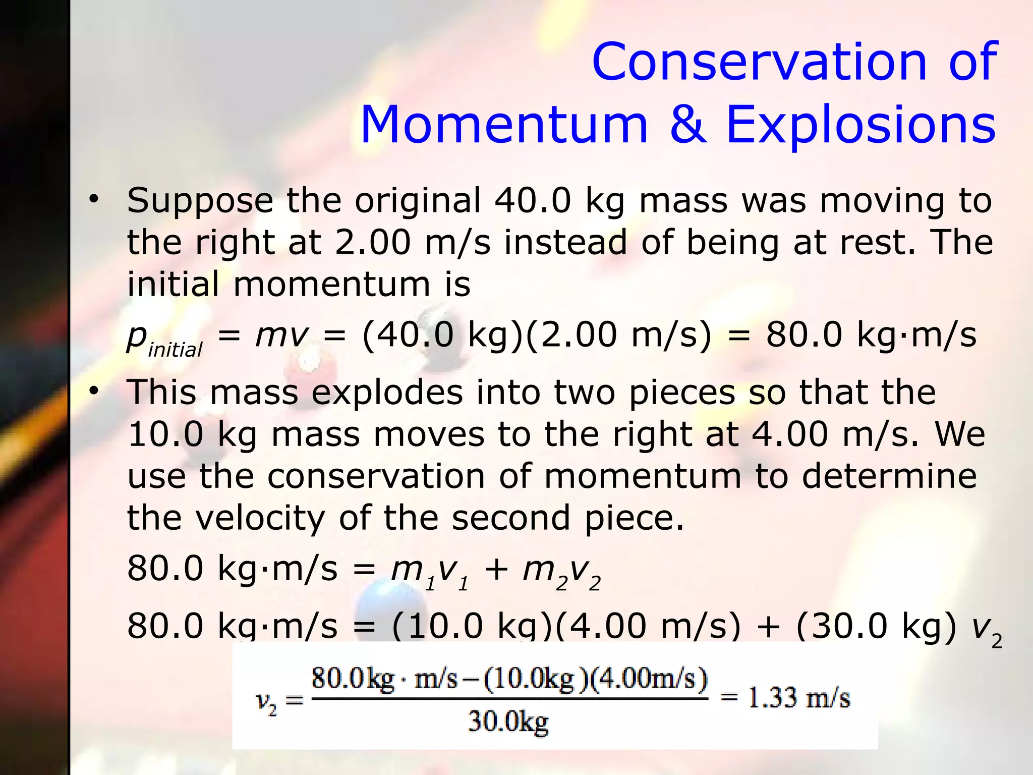 Conservation of Momentum & Explosions Suppose the original 40.0 kg mass was moving to the right at 2.00 m/s instead of being at rest. The initial momentum is p initial  = mv  = (40.0 kg)(2.00 m/s) = 80.0 kg·m/s  This mass explodes into two pieces so that the 10.0 kg mass moves to the right at 4.00 m/s. We use the conservation of momentum to determine the velocity of the second piece.  80.0 kg·m/s =  m 1 v 1  + m 2 v 2   80.0 kg·m/s = (10.0 kg)(4.00 m/s) + (30.0   kg)  v 2 