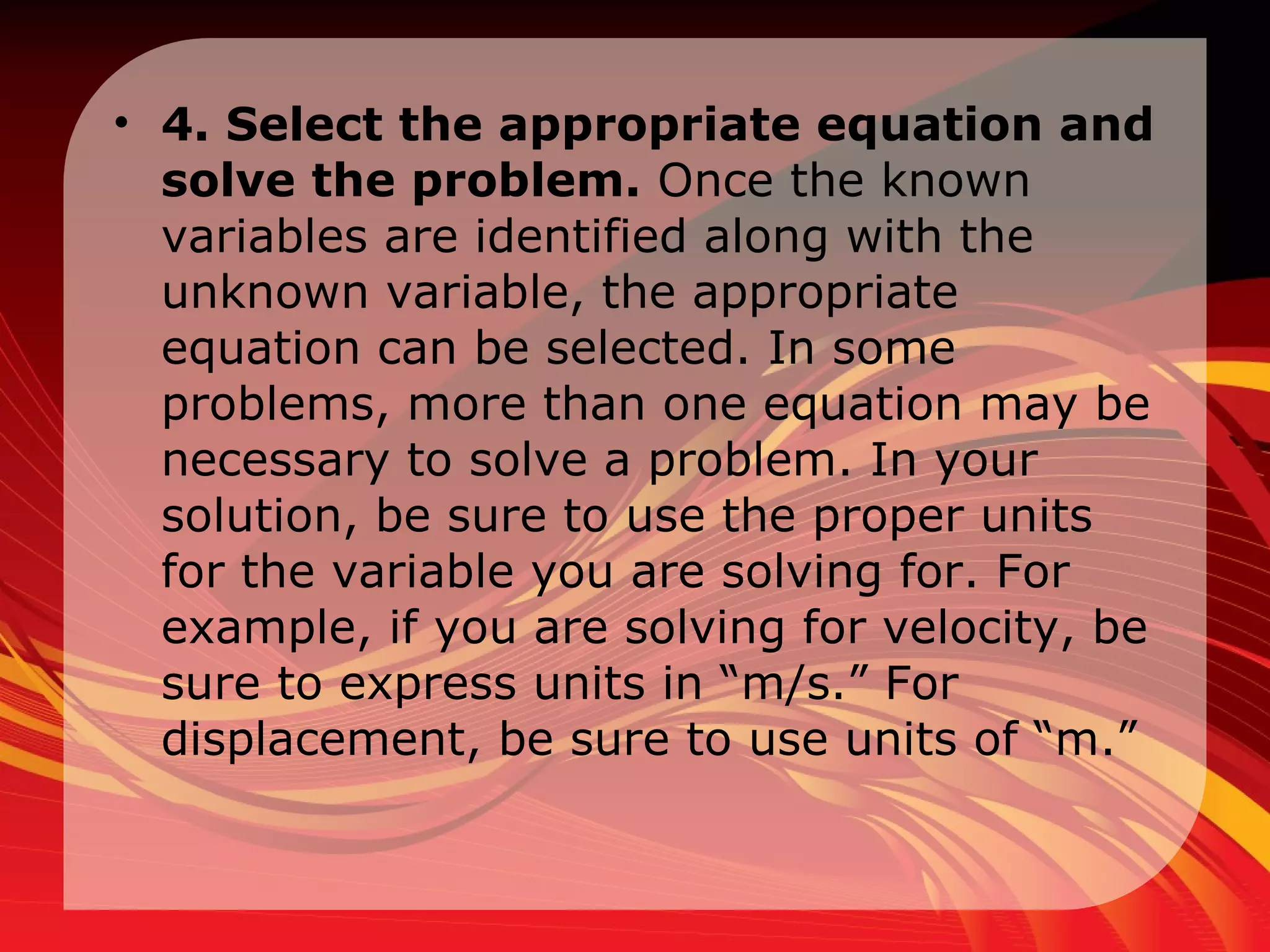 4. Select the appropriate equation and solve the problem.  Once the known variables are identified along with the unknown variable, the appropriate equation can be selected. In some problems, more than one equation may be necessary to solve a problem. In your solution, be sure to use the proper units for the variable you are solving for. For example, if you are solving for velocity, be sure to express units in “m/s.” For displacement, be sure to use units of “m.” 