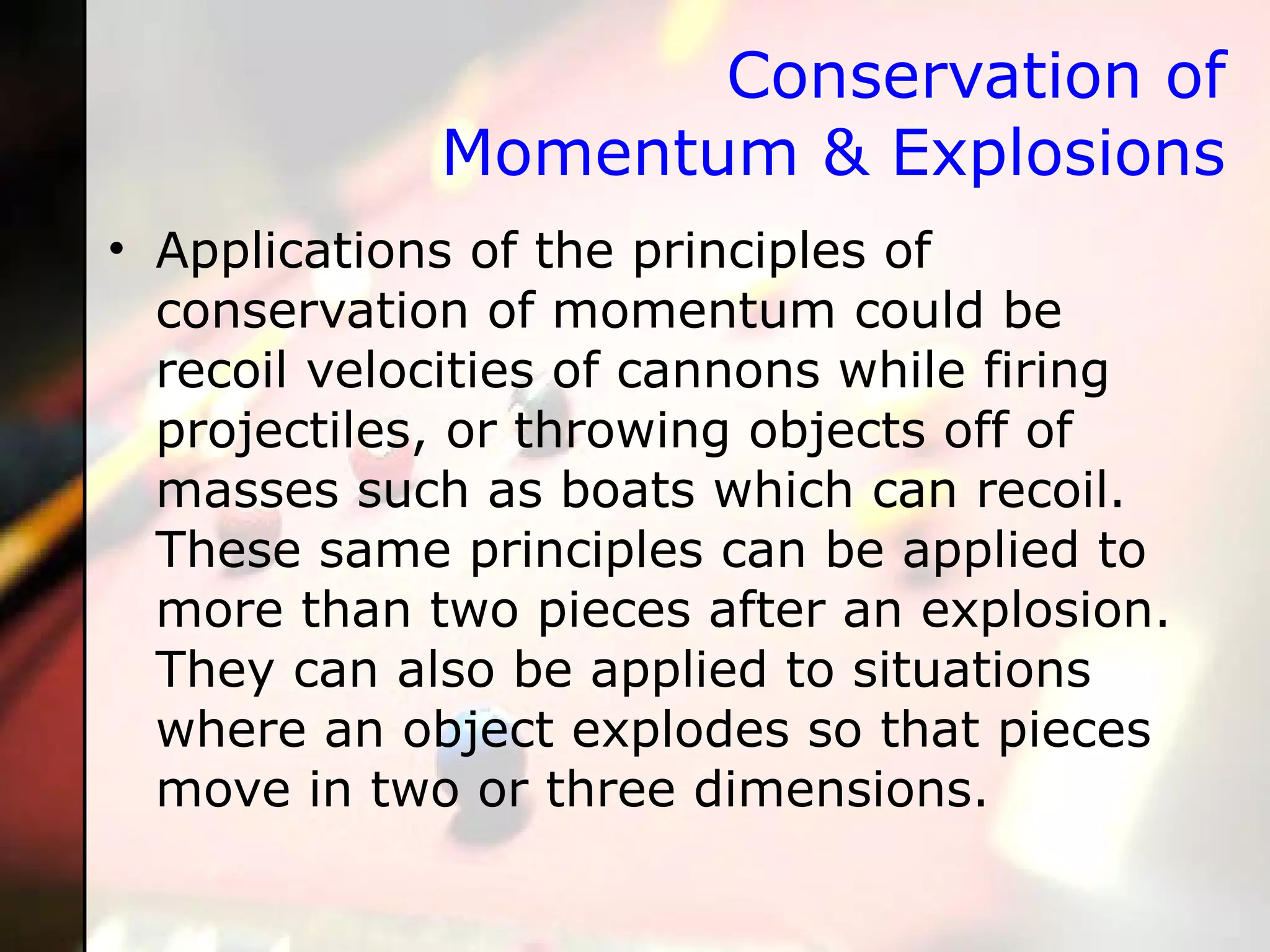 Conservation of Momentum & Explosions Applications of the principles of conservation of momentum could be recoil velocities of cannons while firing projectiles, or throwing objects off of masses such as boats which can recoil. These same principles can be applied to more than two pieces after an explosion. They can also be applied to situations where an object explodes so that pieces move in two or three dimensions.  