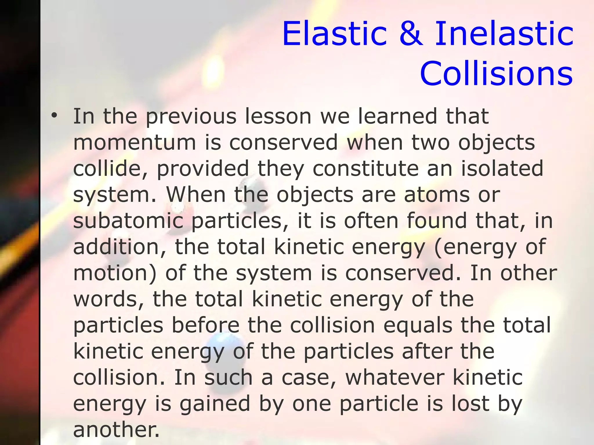 Elastic & Inelastic Collisions In the previous lesson we learned that momentum is conserved when two objects collide, provided they constitute an isolated system. When the objects are atoms or subatomic particles, it is often found that, in addition, the total kinetic energy (energy of motion) of the system is conserved. In other words, the total kinetic energy of the particles before the collision equals the total kinetic energy of the particles after the collision. In such a case, whatever kinetic energy is gained by one particle is lost by another.  