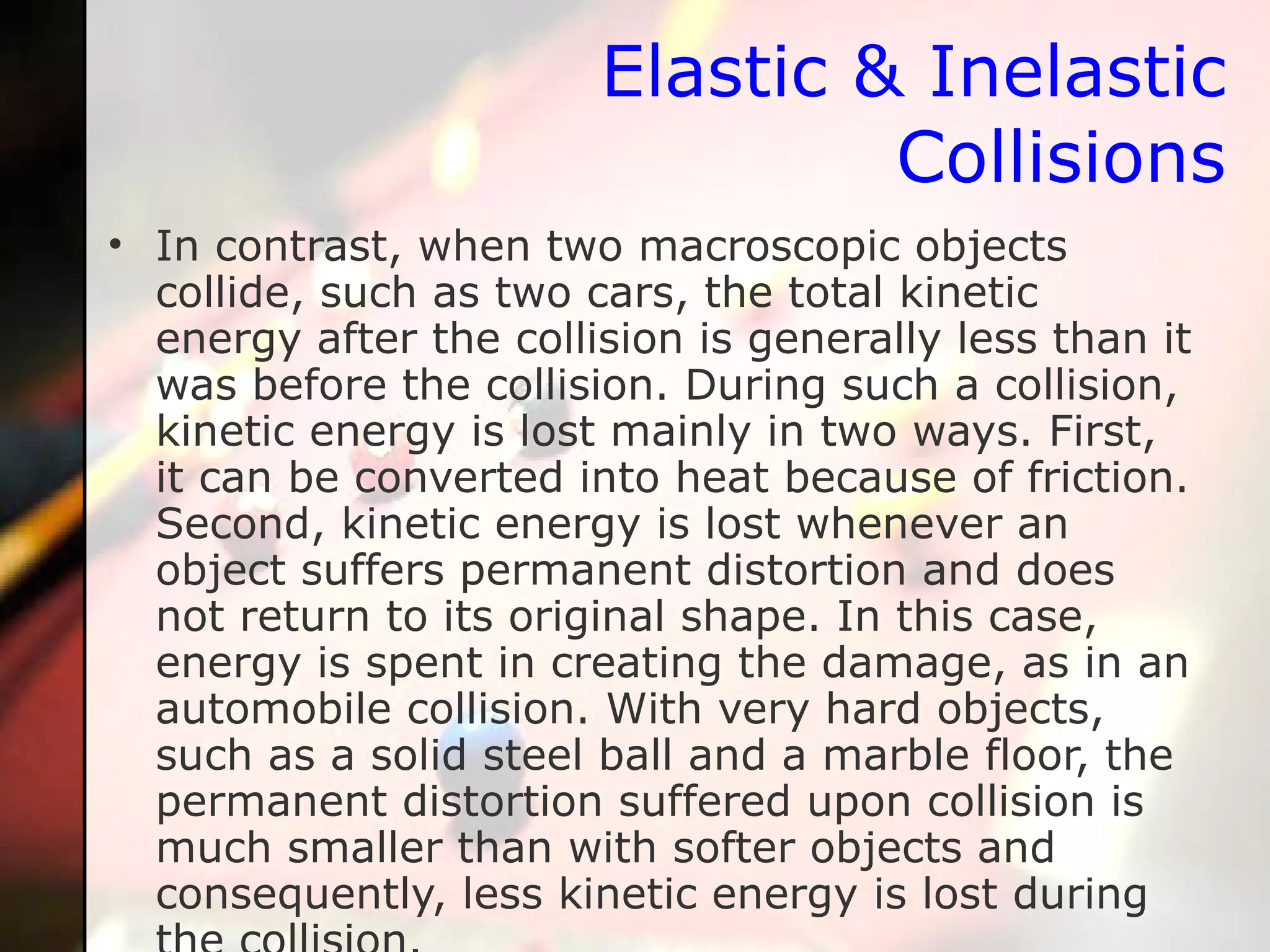 Elastic & Inelastic Collisions In contrast, when two macroscopic objects collide, such as two cars, the total kinetic energy after the collision is generally less than it was before the collision. During such a collision, kinetic energy is lost mainly in two ways. First, it can be converted into heat because of friction. Second, kinetic energy is lost whenever an object suffers permanent distortion and does not return to its original shape. In this case, energy is spent in creating the damage, as in an automobile collision. With very hard objects, such as a solid steel ball and a marble floor, the permanent distortion suffered upon collision is much smaller than with softer objects and consequently, less kinetic energy is lost during the collision.  