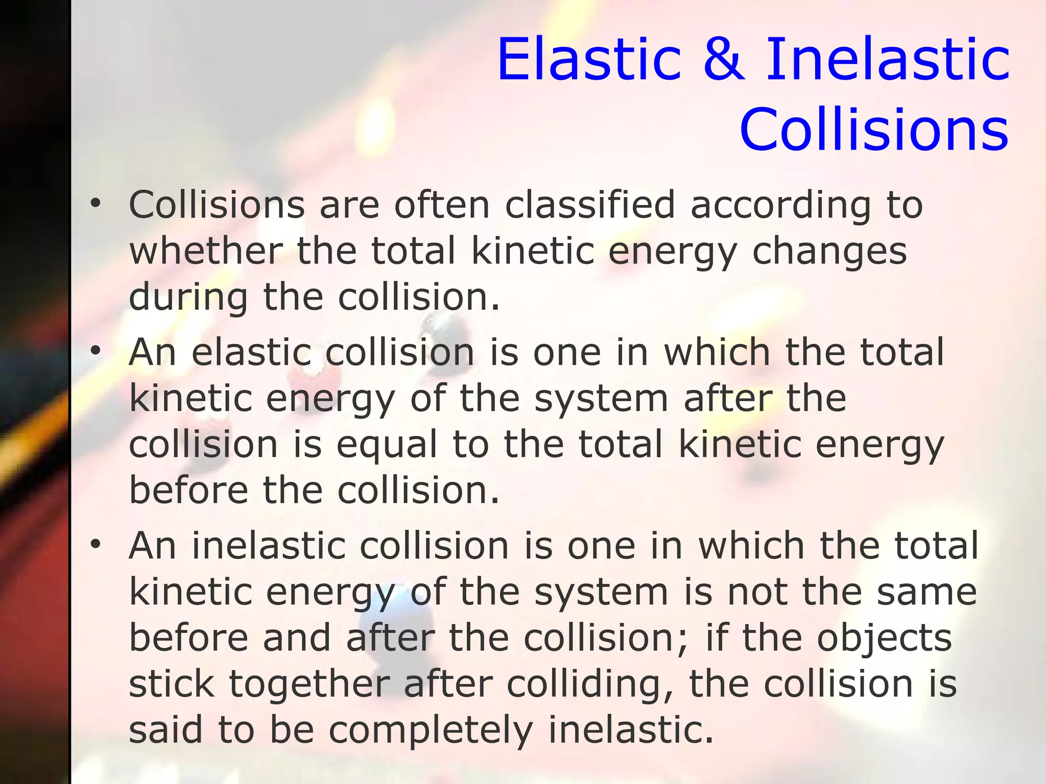 Elastic & Inelastic Collisions Collisions are often classified according to whether the total kinetic energy changes during the collision.  An elastic collision is one in which the total kinetic energy of the system after the collision is equal to the total kinetic energy before the collision.  An inelastic collision is one in which the total kinetic energy of the system is not the same before and after the collision; if the objects stick together after colliding, the collision is said to be completely inelastic.  