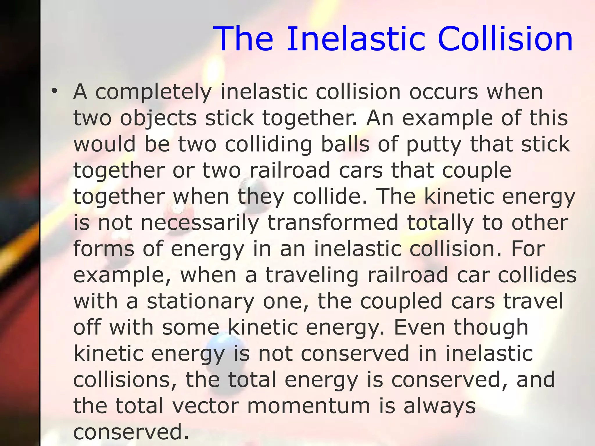 The Inelastic Collision A completely inelastic collision occurs when two objects stick together. An example of this would be two colliding balls of putty that stick together or two railroad cars that couple together when they collide. The kinetic energy is not necessarily transformed totally to other forms of energy in an inelastic collision. For example, when a traveling railroad car collides with a stationary one, the coupled cars travel off with some kinetic energy. Even though kinetic energy is not conserved in inelastic collisions, the total energy is conserved, and the total vector momentum is always conserved.  