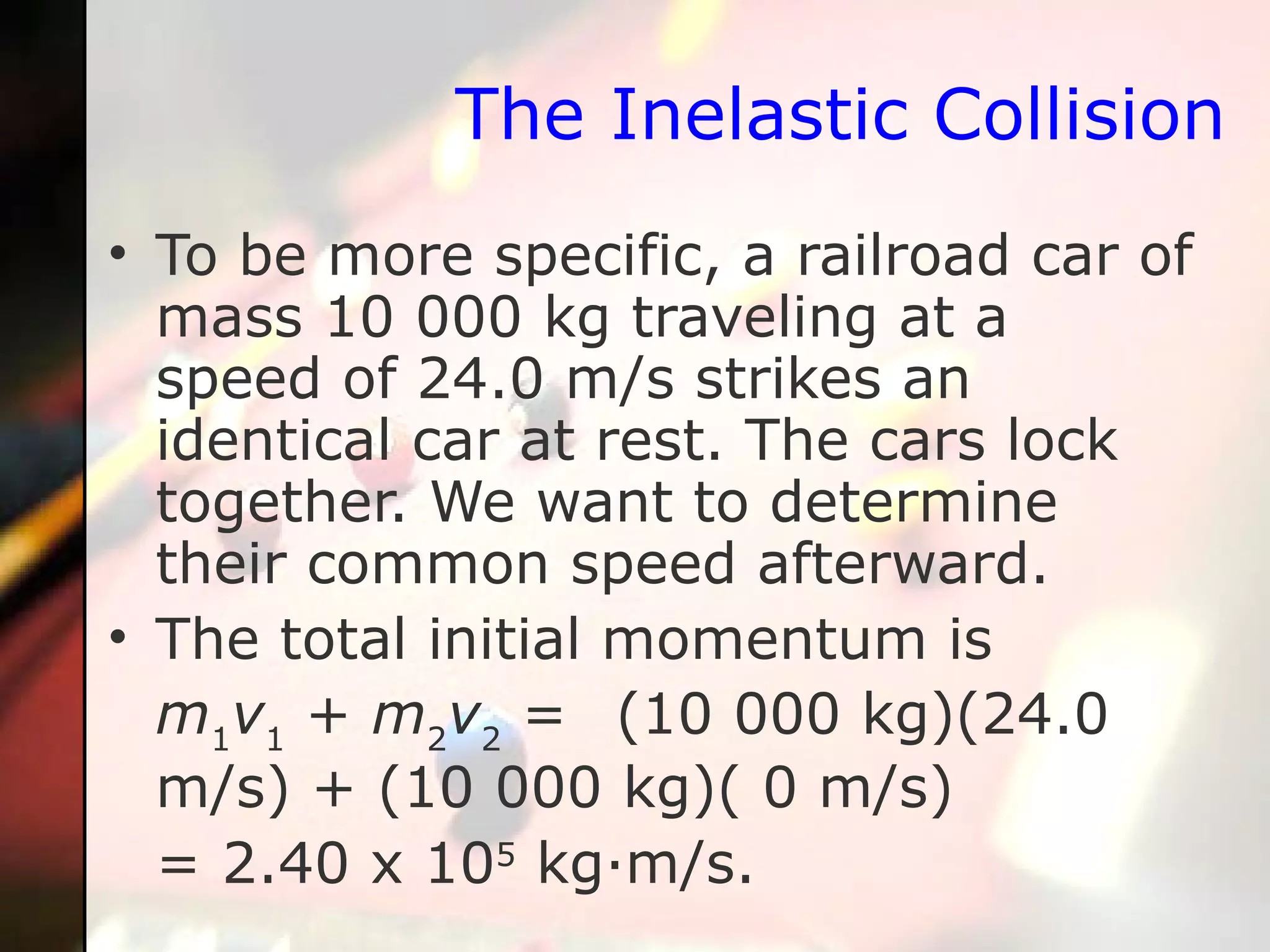 The Inelastic Collision To be more specific, a railroad car of mass 10 000 kg traveling at a speed of 24.0 m/s strikes an identical car at rest. The cars lock together. We want to determine their common speed afterward.  The total initial momentum is m 1 v 1  +  m 2 v 2  =  (10 000 kg)(24.0 m/s) + (10 000 kg)( 0 m/s)  = 2.40 x 10 5  kg·m/s.  