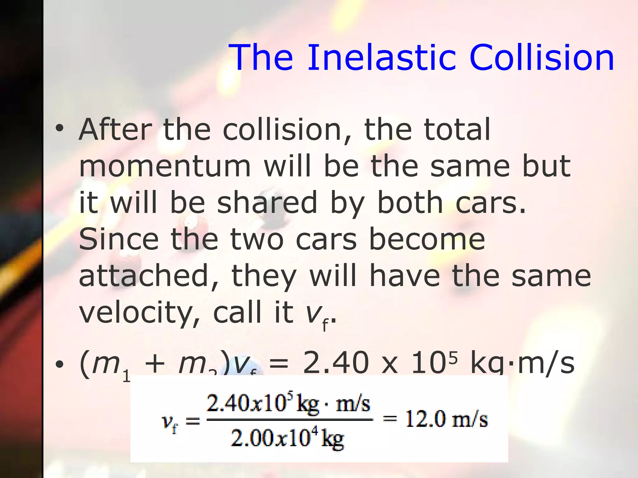 The Inelastic Collision After the collision, the total momentum will be the same but it will be shared by both cars. Since the two cars become attached, they will have the same velocity, call it  v f .  ( m 1  +  m 2 ) v f  = 2.40 x 10 5  kg·m/s 