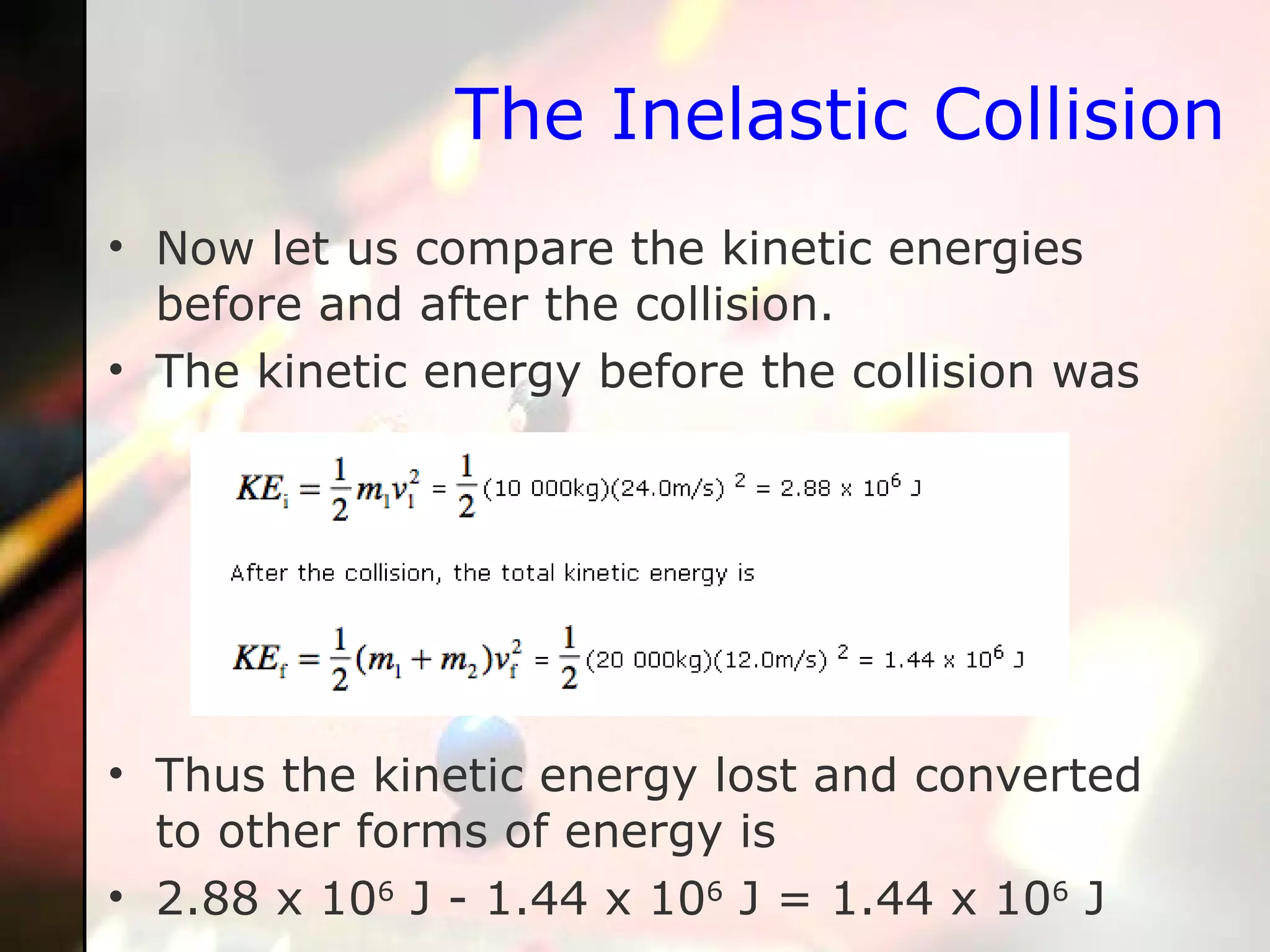 The Inelastic Collision Now let us compare the kinetic energies before and after the collision.  The kinetic energy before the collision was Thus the kinetic energy lost and converted to other forms of energy is 2.88 x 10 6  J - 1.44 x 10 6  J = 1.44 x 10 6  J  