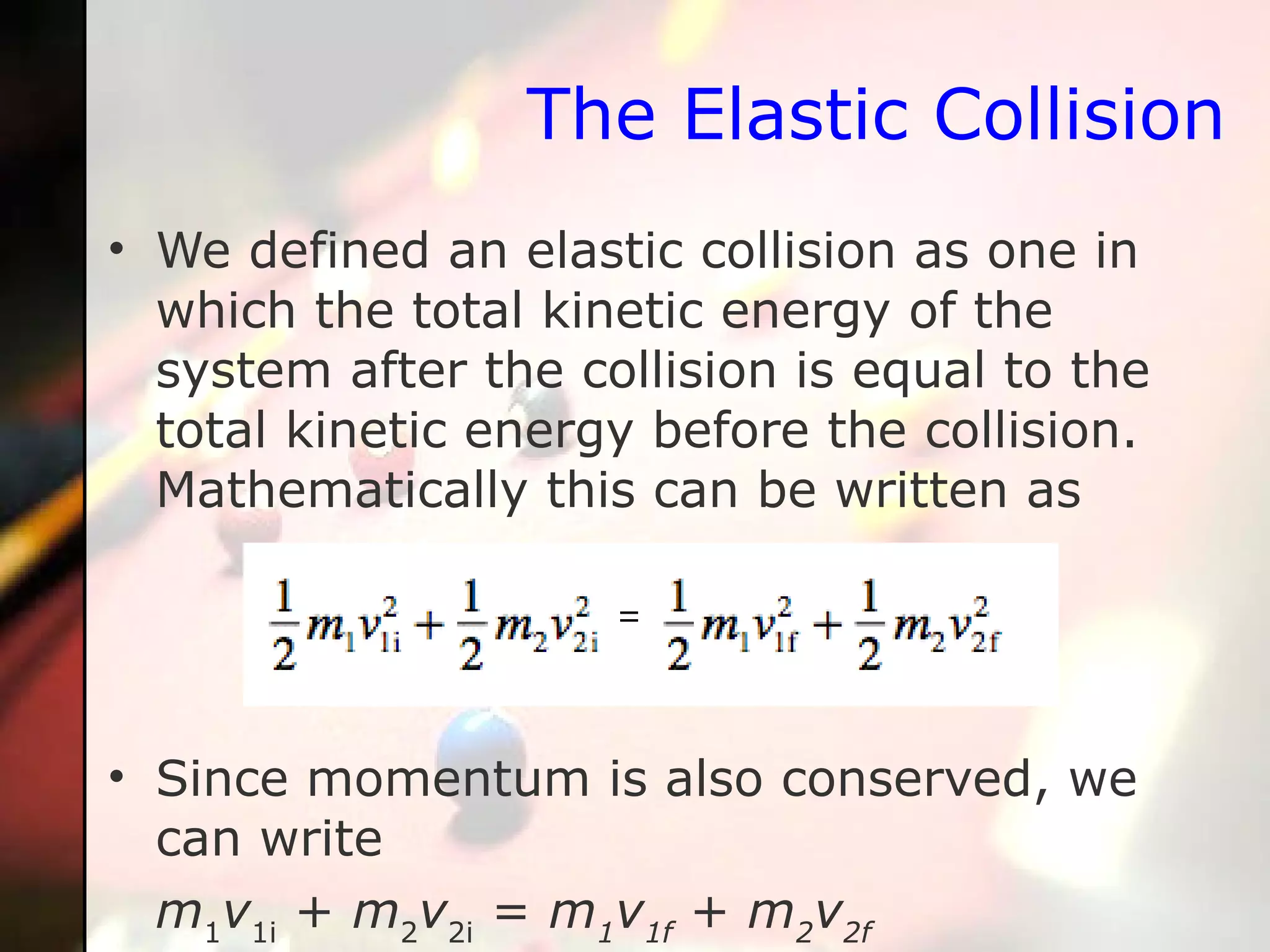 The Elastic Collision We defined an elastic collision as one in which the total kinetic energy of the system after the collision is equal to the total kinetic energy before the collision. Mathematically this can be written as Since momentum is also conserved, we can write m 1 v 1i  +  m 2 v 2i  =  m 1 v 1f  +  m 2 v 2f 